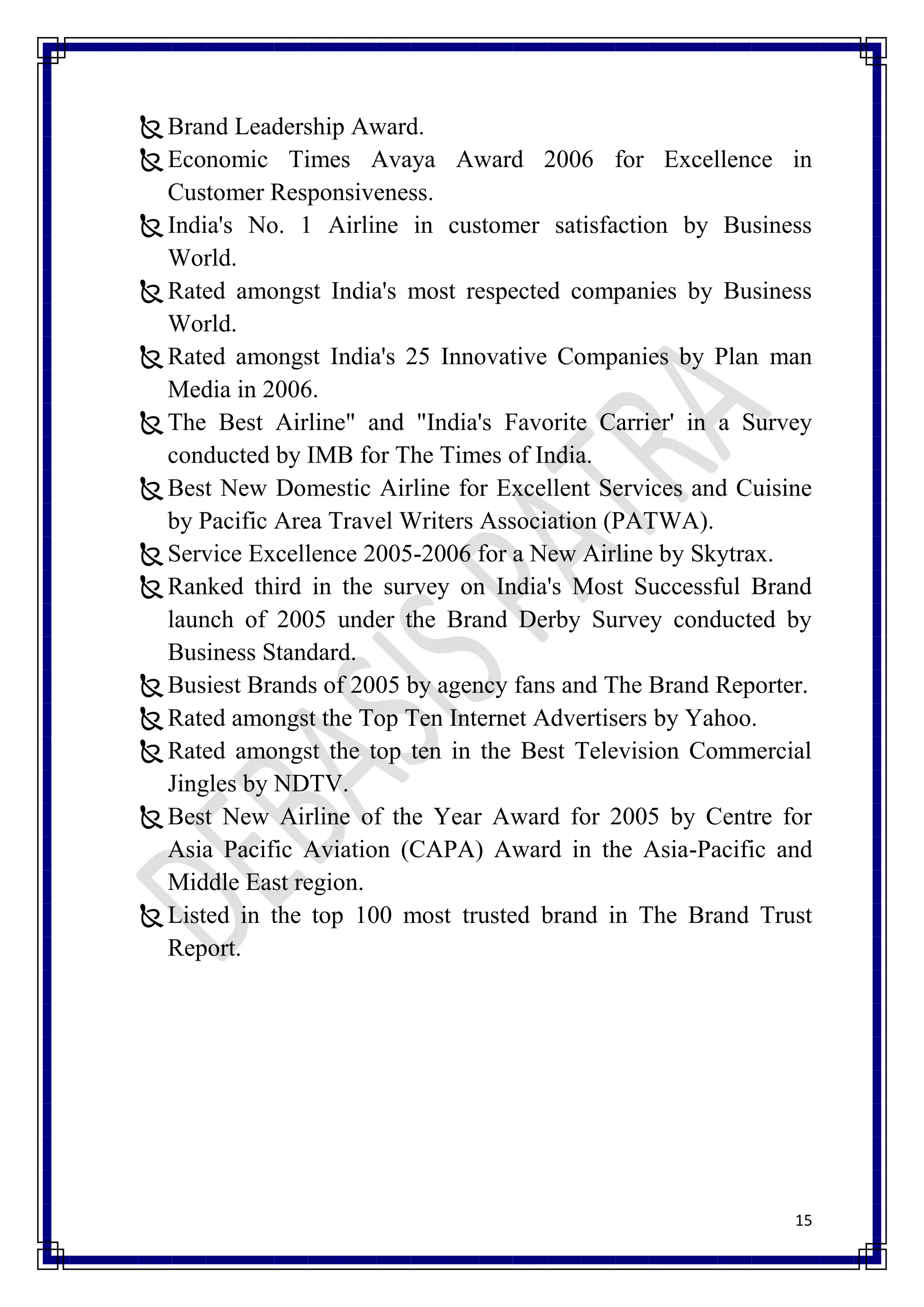  Brand Leadership Award.
 Economic Times Avaya Award 2006 for Excellence in
  Customer Responsiveness.
 India's No. 1 Airline in customer satisfaction by Business
  World.
 Rated amongst India's most respected companies by Business
  World.
 Rated amongst India's 25 Innovative Companies by Plan man
  Media in 2006.
 The Best Airline" and "India's Favorite Carrier' in a Survey
  conducted by IMB for The Times of India.
 Best New Domestic Airline for Excellent Services and Cuisine
  by Pacific Area Travel Writers Association (PATWA).
 Service Excellence 2005-2006 for a New Airline by Skytrax.
 Ranked third in the survey on India's Most Successful Brand
  launch of 2005 under the Brand Derby Survey conducted by
  Business Standard.
 Busiest Brands of 2005 by agency fans and The Brand Reporter.
 Rated amongst the Top Ten Internet Advertisers by Yahoo.
 Rated amongst the top ten in the Best Television Commercial
  Jingles by NDTV.
 Best New Airline of the Year Award for 2005 by Centre for
  Asia Pacific Aviation (CAPA) Award in the Asia-Pacific and
  Middle East region.
 Listed in the top 100 most trusted brand in The Brand Trust
  Report.




                                                             15
 