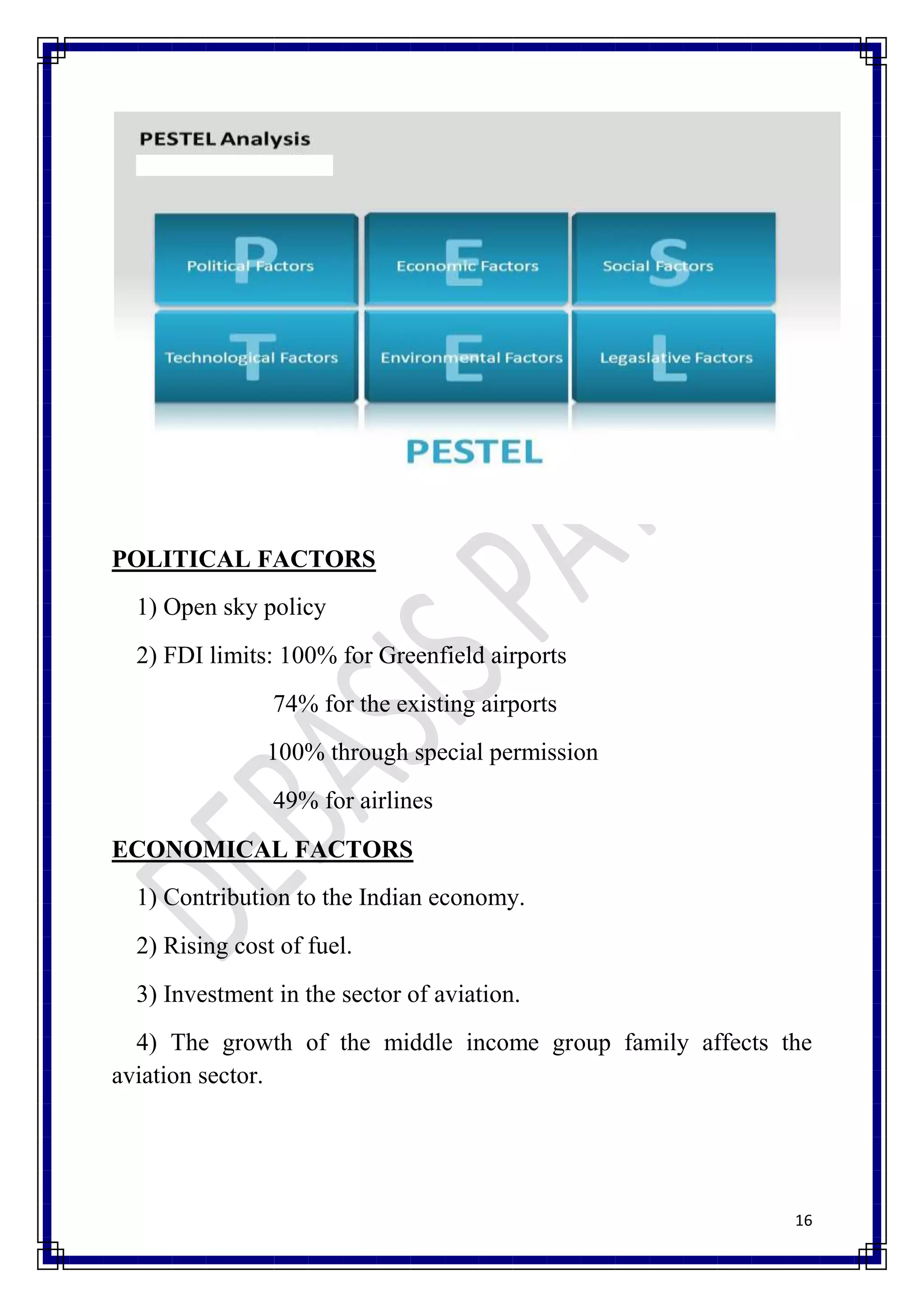 POLITICAL FACTORS
  1) Open sky policy
  2) FDI limits: 100% for Greenfield airports
                74% for the existing airports
               100% through special permission
                49% for airlines
ECONOMICAL FACTORS
  1) Contribution to the Indian economy.
  2) Rising cost of fuel.
  3) Investment in the sector of aviation.
  4) The growth of the middle income group family affects the
aviation sector.




                                                           16
 