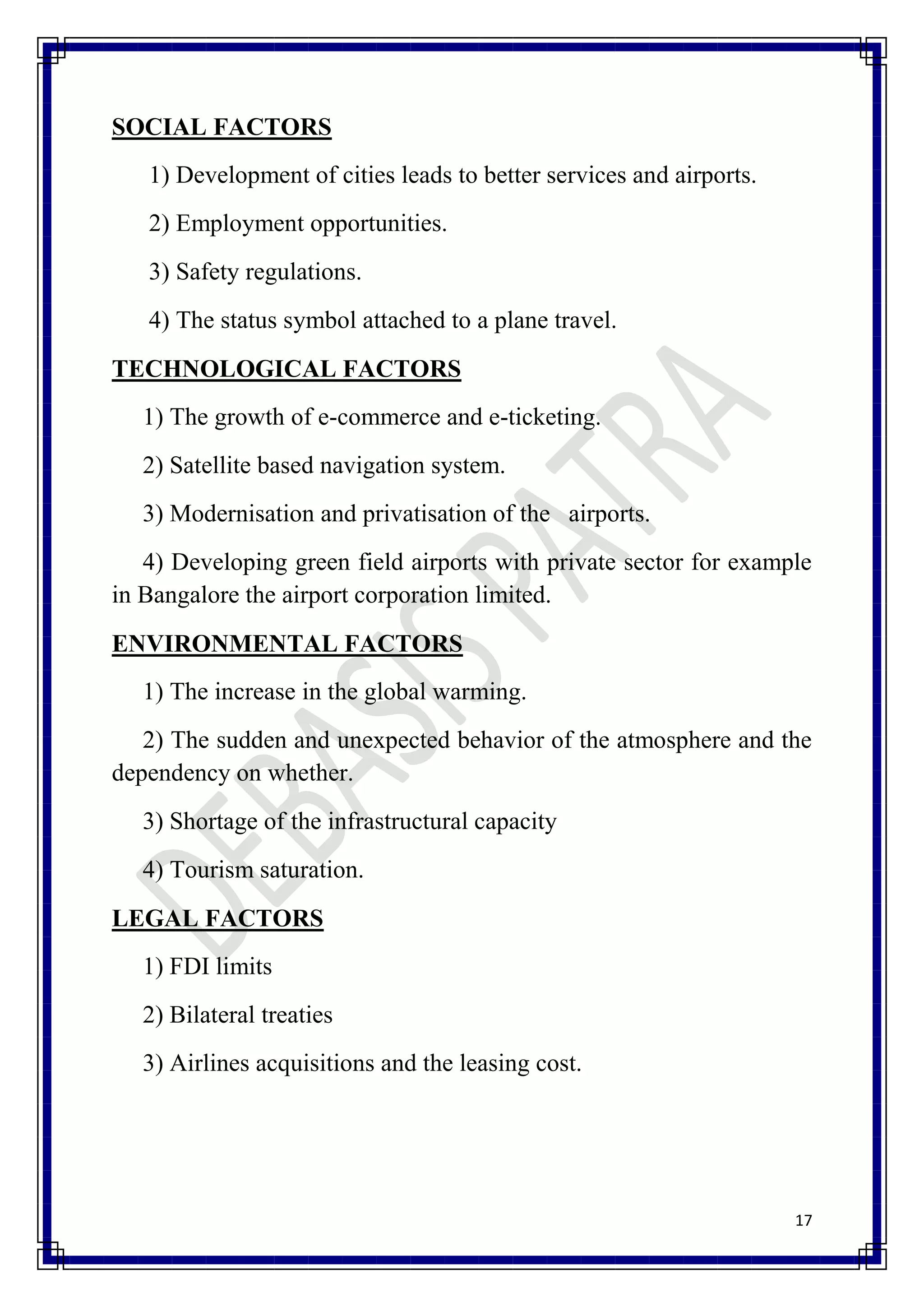 SOCIAL FACTORS
   1) Development of cities leads to better services and airports.
   2) Employment opportunities.
   3) Safety regulations.
   4) The status symbol attached to a plane travel.
TECHNOLOGICAL FACTORS
   1) The growth of e-commerce and e-ticketing.
   2) Satellite based navigation system.
   3) Modernisation and privatisation of the airports.
   4) Developing green field airports with private sector for example
in Bangalore the airport corporation limited.
ENVIRONMENTAL FACTORS
   1) The increase in the global warming.
   2) The sudden and unexpected behavior of the atmosphere and the
dependency on whether.
   3) Shortage of the infrastructural capacity
   4) Tourism saturation.
LEGAL FACTORS
   1) FDI limits
   2) Bilateral treaties
   3) Airlines acquisitions and the leasing cost.




                                                                     17
 