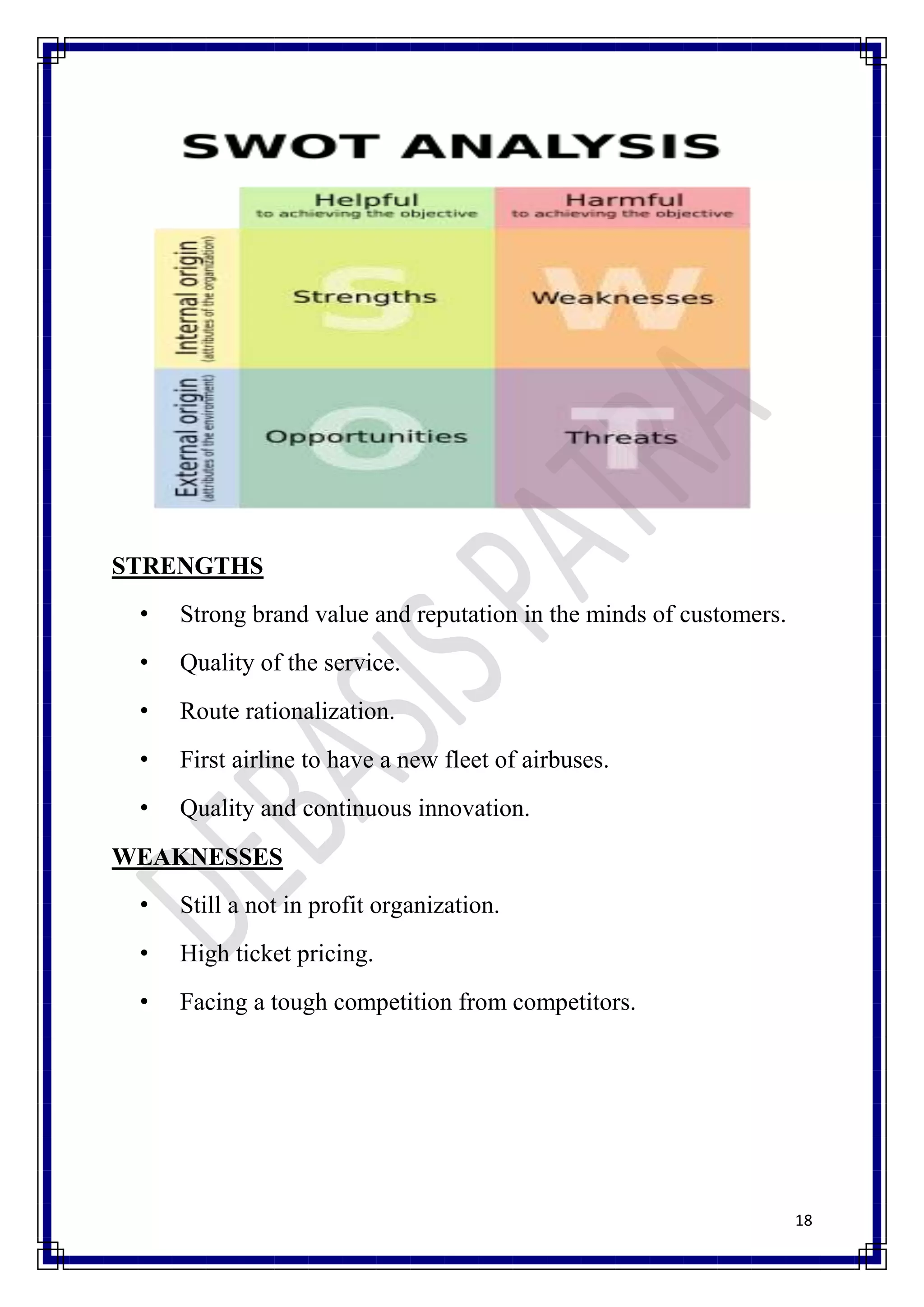 STRENGTHS
 •   Strong brand value and reputation in the minds of customers.
 •   Quality of the service.
 •   Route rationalization.
 •   First airline to have a new fleet of airbuses.
 •   Quality and continuous innovation.
WEAKNESSES
 •   Still a not in profit organization.
 •   High ticket pricing.
 •   Facing a tough competition from competitors.




                                                                    18
 