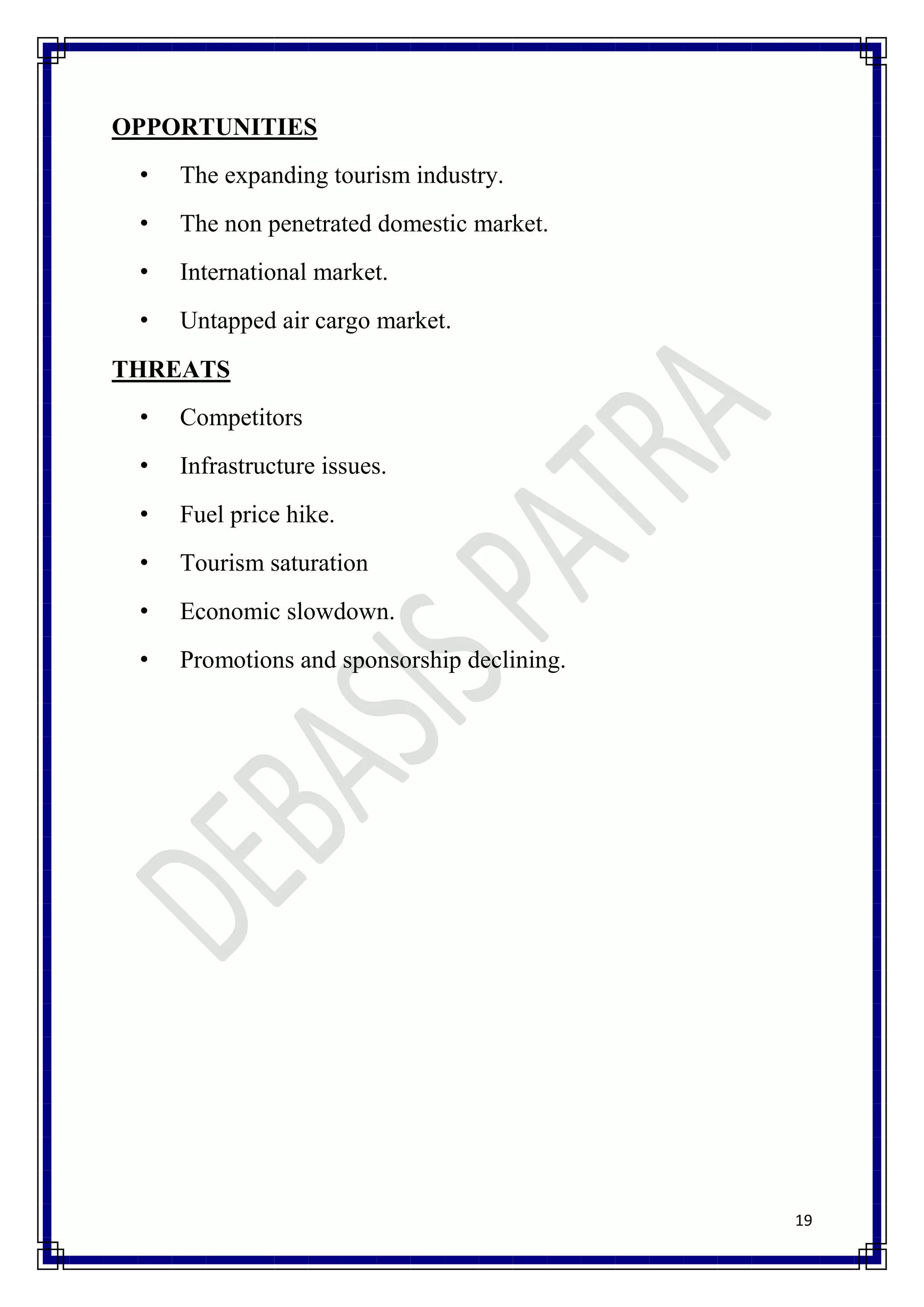 OPPORTUNITIES
 •   The expanding tourism industry.
 •   The non penetrated domestic market.
 •   International market.
 •   Untapped air cargo market.
THREATS
 •   Competitors
 •   Infrastructure issues.
 •   Fuel price hike.
 •   Tourism saturation
 •   Economic slowdown.
 •   Promotions and sponsorship declining.




                                             19
 