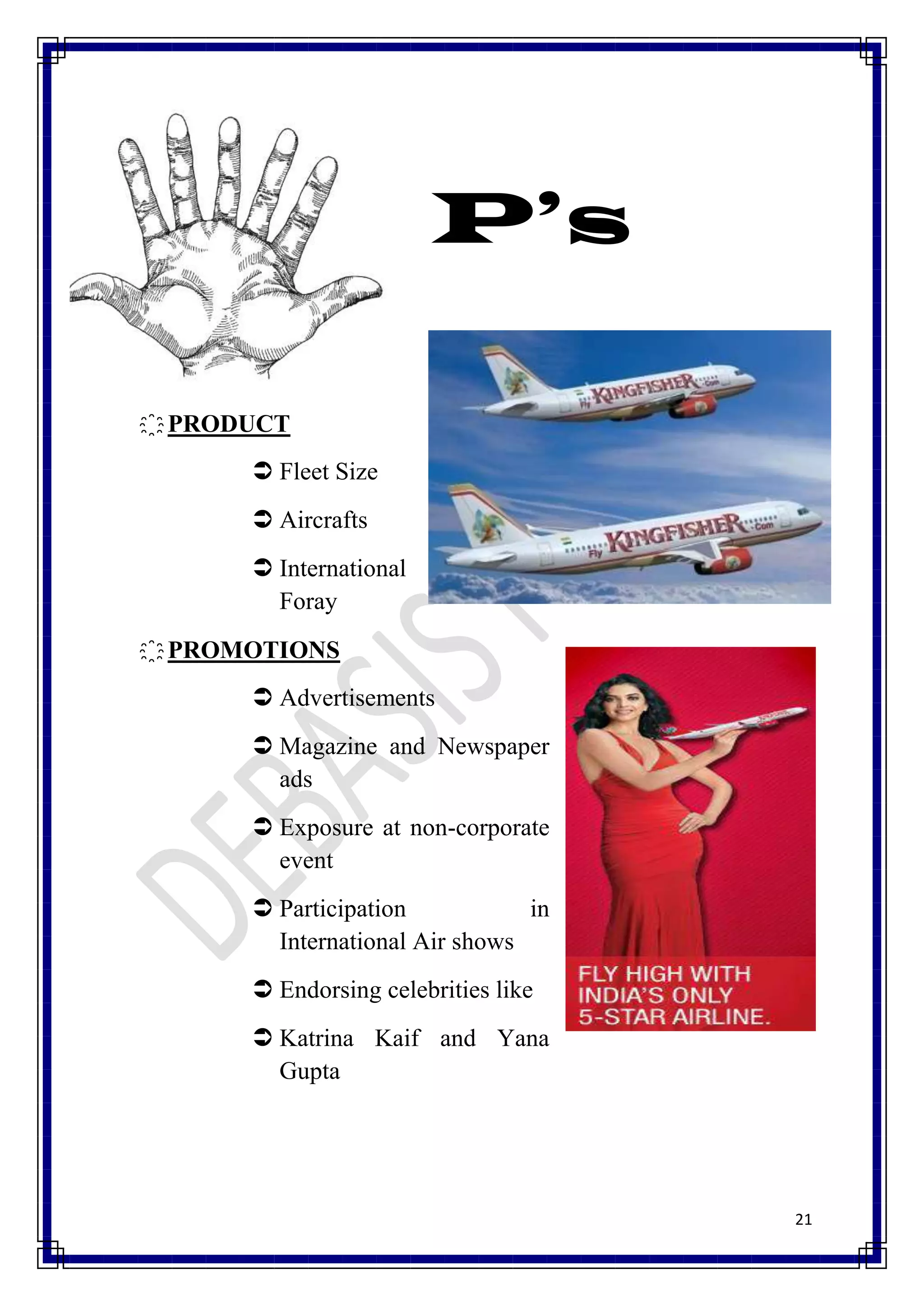 P’s

҈ PRODUCT
       Fleet Size
       Aircrafts
       International
        Foray
҈ PROMOTIONS
       Advertisements
       Magazine and Newspaper
        ads
       Exposure at non-corporate
        event
       Participation           in
        International Air shows
       Endorsing celebrities like
       Katrina Kaif and Yana
        Gupta




                                     21
 