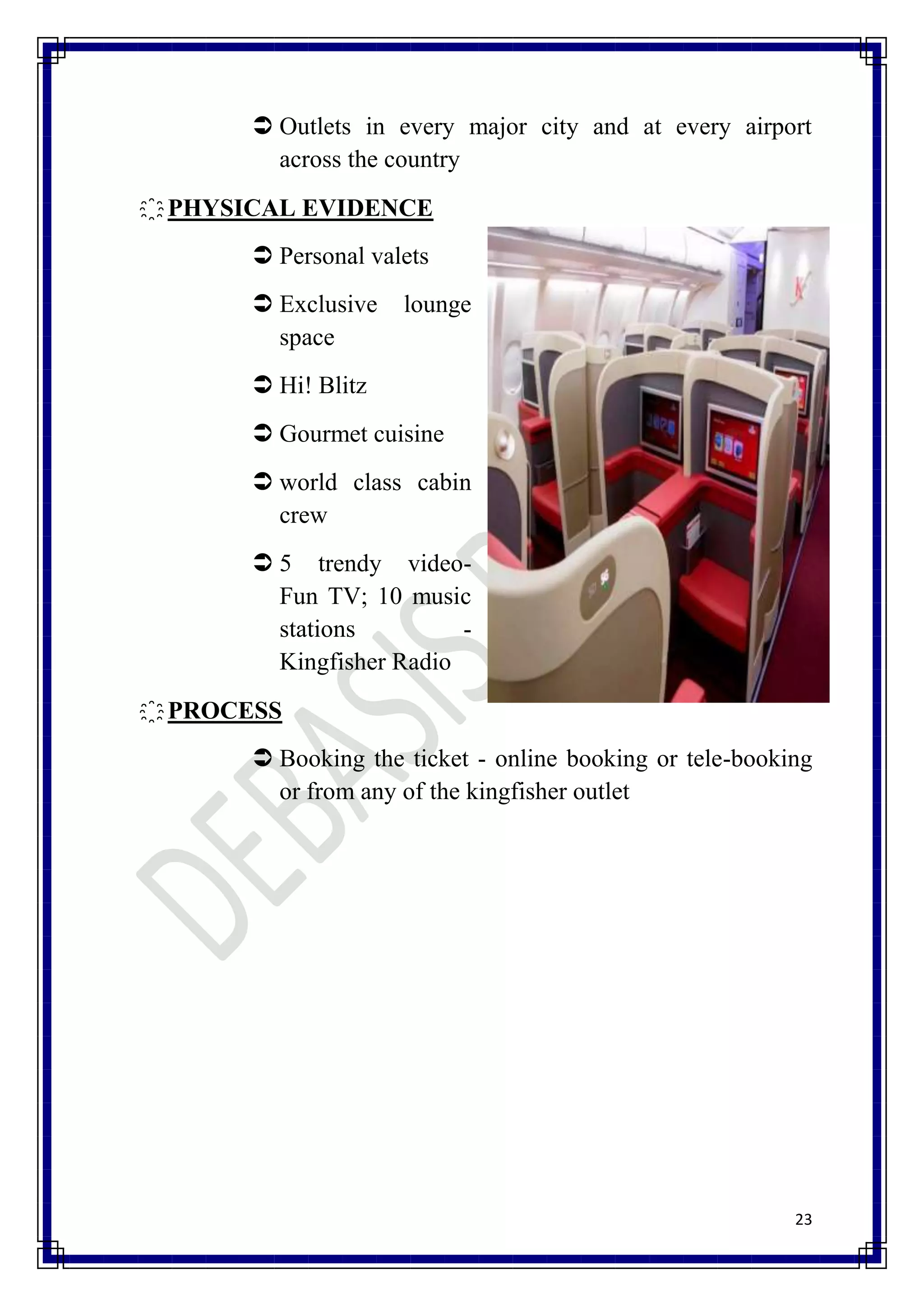  Outlets in every major city and at every airport
         across the country
҈ PHYSICAL EVIDENCE
        Personal valets
        Exclusive   lounge
         space
        Hi! Blitz
        Gourmet cuisine
        world class cabin
         crew
        5 trendy video-
         Fun TV; 10 music
         stations         -
         Kingfisher Radio
҈ PROCESS
        Booking the ticket - online booking or tele-booking
         or from any of the kingfisher outlet




                                                          23
 
