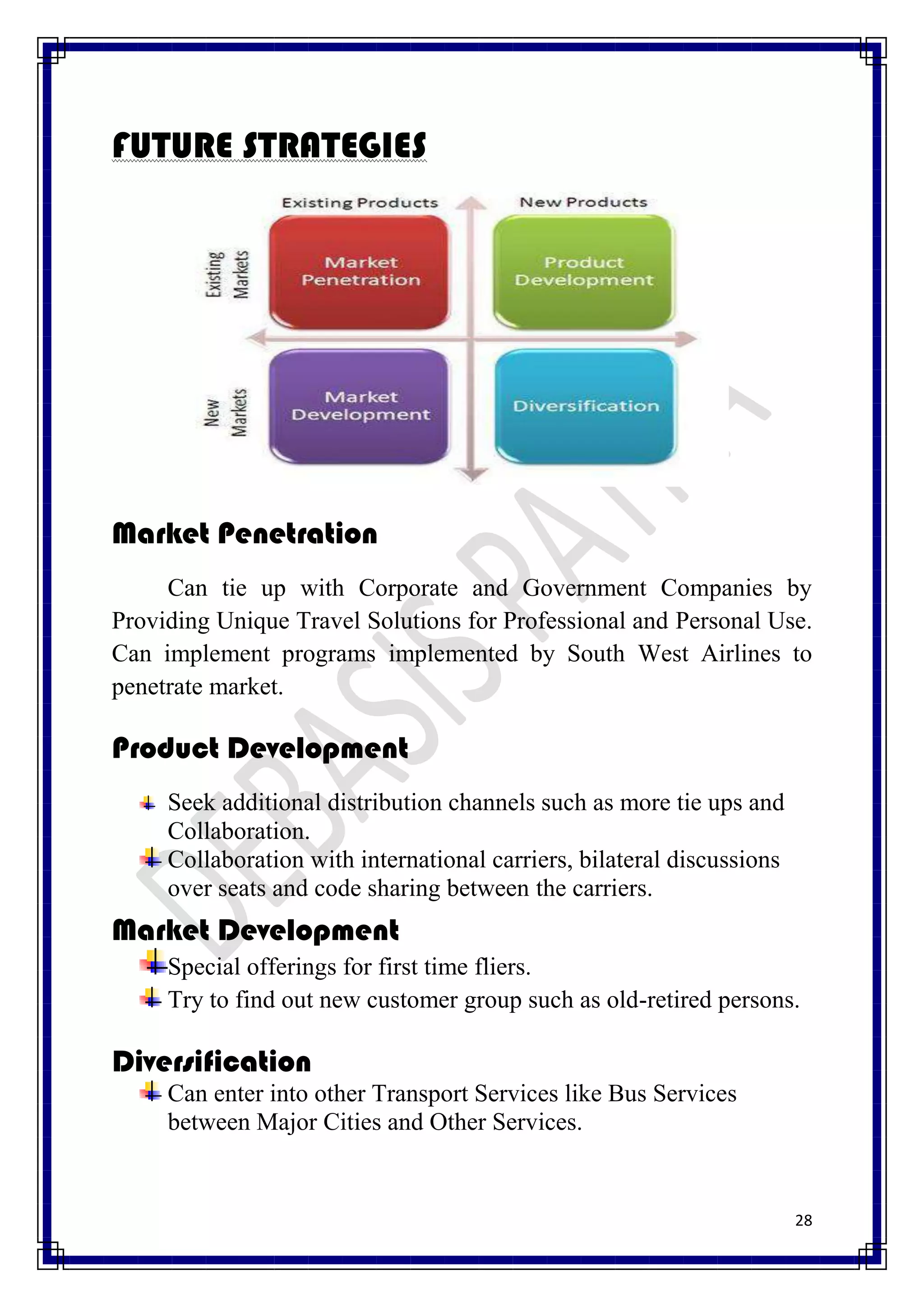 FUTURE STRATEGIES




Market Penetration
     Can tie up with Corporate and Government Companies by
Providing Unique Travel Solutions for Professional and Personal Use.
Can implement programs implemented by South West Airlines to
penetrate market.

Product Development
     Seek additional distribution channels such as more tie ups and
     Collaboration.
     Collaboration with international carriers, bilateral discussions
     over seats and code sharing between the carriers.
Market Development
     Special offerings for first time fliers.
     Try to find out new customer group such as old-retired persons.

Diversification
     Can enter into other Transport Services like Bus Services
     between Major Cities and Other Services.


                                                                        28
 