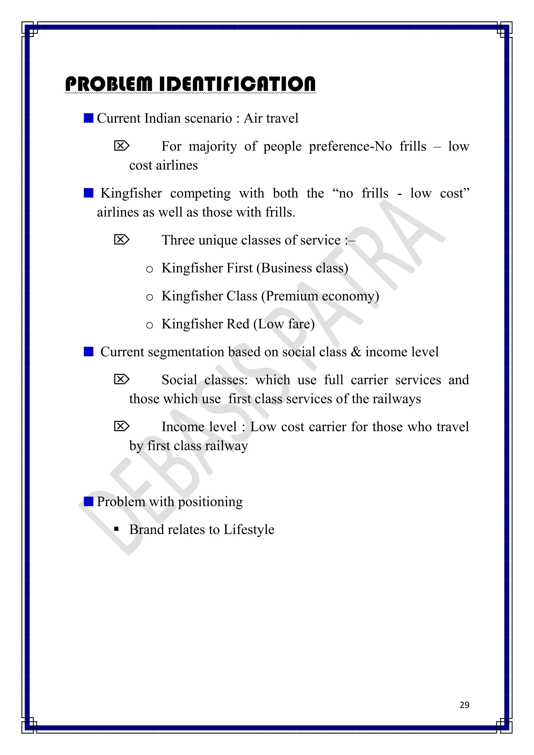 PROBLEM IDENTIFICATION
  Current Indian scenario : Air travel
           For majority of people preference-No frills – low
      cost airlines
   Kingfisher competing with both the “no frills - low cost”
  airlines as well as those with frills.
            Three unique classes of service :–
          o Kingfisher First (Business class)
          o Kingfisher Class (Premium economy)
          o Kingfisher Red (Low fare)
   Current segmentation based on social class & income level
           Social classes: which use full carrier services and
      those which use first class services of the railways
           Income level : Low cost carrier for those who travel
      by first class railway


  Problem with positioning
      Brand relates to Lifestyle




                                                               29
 