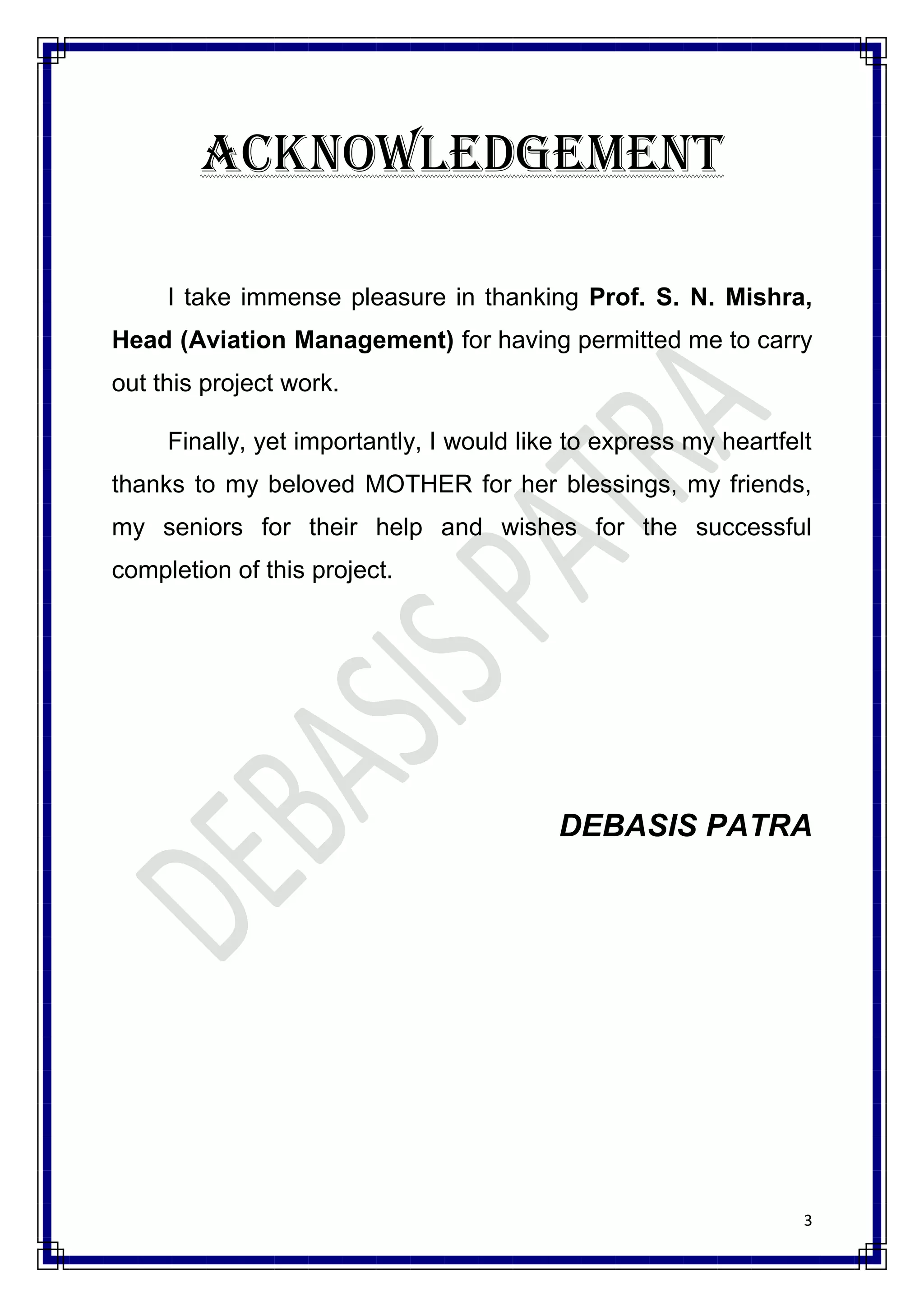 ACKNOWLEDGEMENT

     I take immense pleasure in thanking Prof. S. N. Mishra,
Head (Aviation Management) for having permitted me to carry
out this project work.

     Finally, yet importantly, I would like to express my heartfelt
thanks to my beloved MOTHER for her blessings, my friends,
my seniors for their help and wishes for the successful
completion of this project.




                                          DEBASIS PATRA




                                                                  3
 