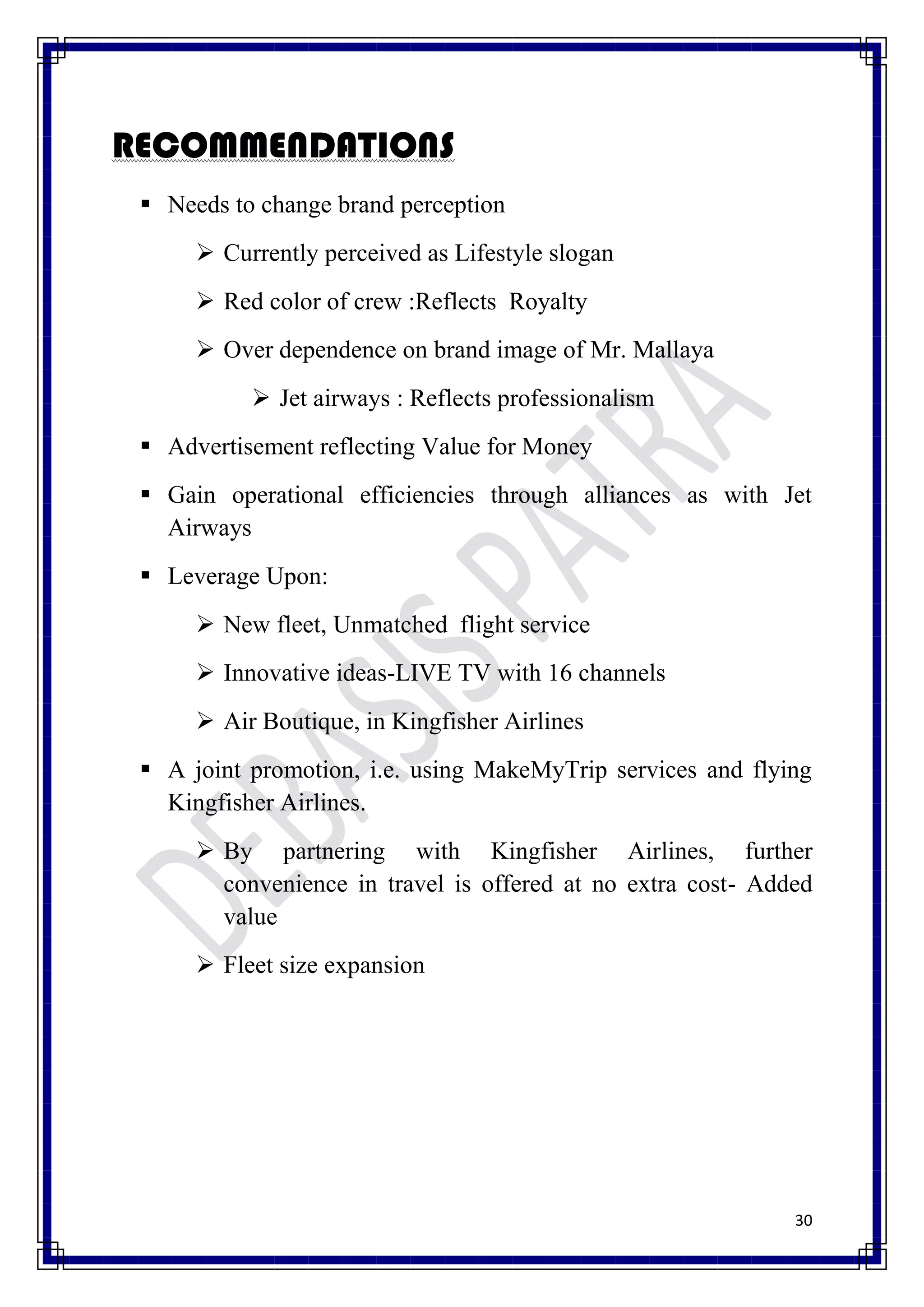 RECOMMENDATIONS
  Needs to change brand perception
       Currently perceived as Lifestyle slogan
       Red color of crew :Reflects Royalty
       Over dependence on brand image of Mr. Mallaya
            Jet airways : Reflects professionalism
  Advertisement reflecting Value for Money
  Gain operational efficiencies through alliances as with Jet
   Airways
  Leverage Upon:
       New fleet, Unmatched flight service
       Innovative ideas-LIVE TV with 16 channels
       Air Boutique, in Kingfisher Airlines
  A joint promotion, i.e. using MakeMyTrip services and flying
   Kingfisher Airlines.
       By partnering with Kingfisher Airlines, further
        convenience in travel is offered at no extra cost- Added
        value
       Fleet size expansion




                                                              30
 