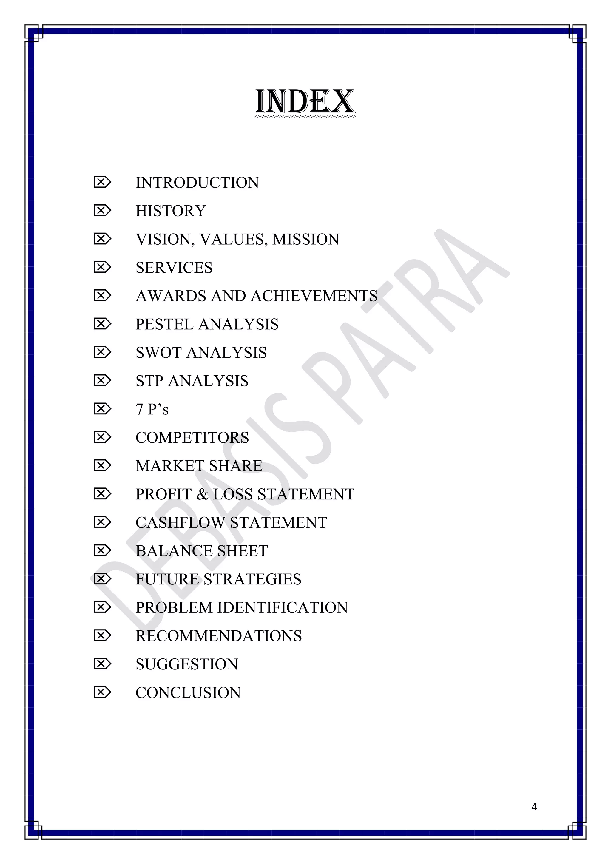 INDEX

   INTRODUCTION
   HISTORY
   VISION, VALUES, MISSION
   SERVICES
   AWARDS AND ACHIEVEMENTS
   PESTEL ANALYSIS
   SWOT ANALYSIS
   STP ANALYSIS
   7 P’s
   COMPETITORS
   MARKET SHARE
   PROFIT & LOSS STATEMENT
   CASHFLOW STATEMENT
   BALANCE SHEET
   FUTURE STRATEGIES
   PROBLEM IDENTIFICATION
   RECOMMENDATIONS
   SUGGESTION
   CONCLUSION




                              4
 