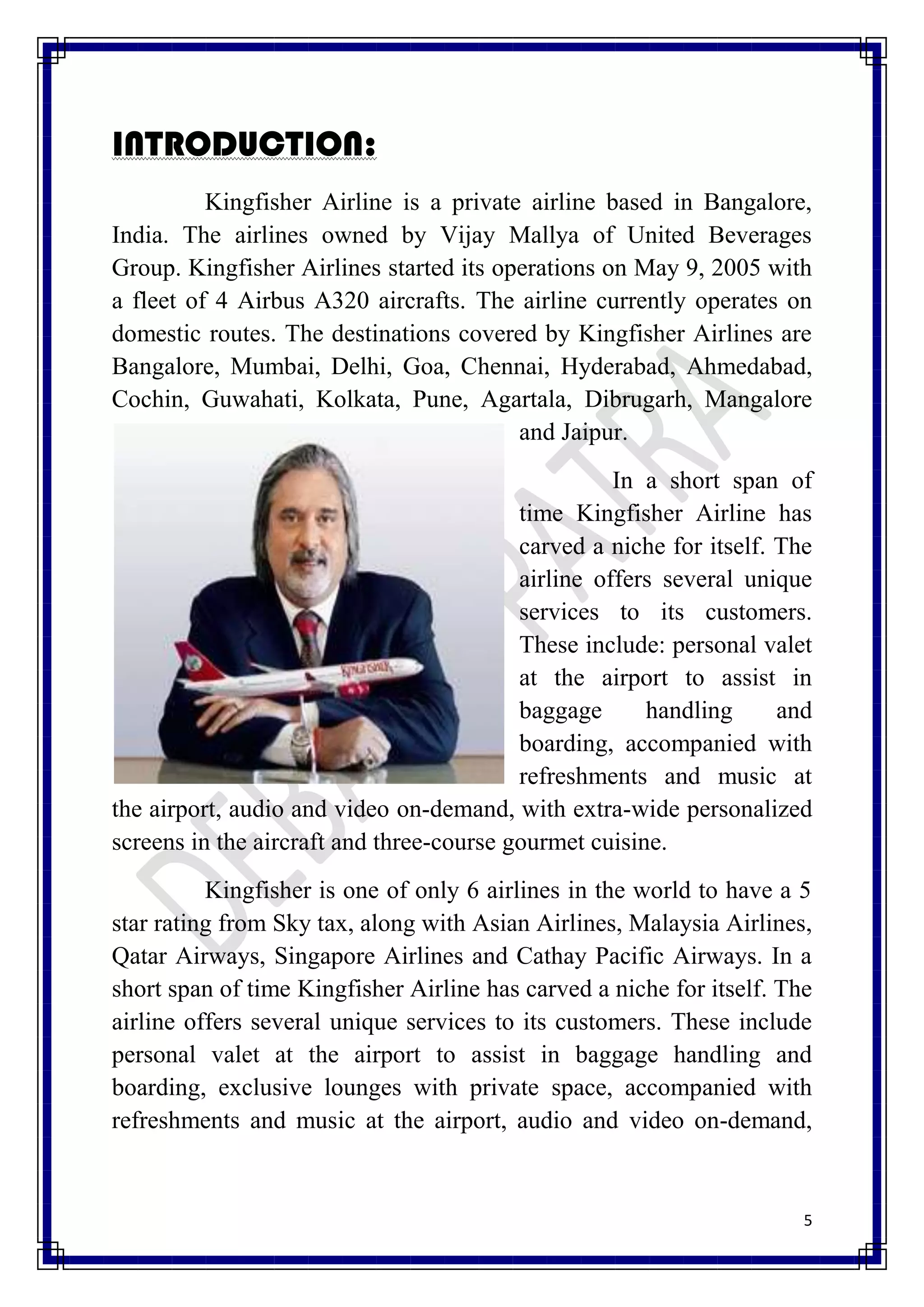 INTRODUCTION:
          Kingfisher Airline is a private airline based in Bangalore,
India. The airlines owned by Vijay Mallya of United Beverages
Group. Kingfisher Airlines started its operations on May 9, 2005 with
a fleet of 4 Airbus A320 aircrafts. The airline currently operates on
domestic routes. The destinations covered by Kingfisher Airlines are
Bangalore, Mumbai, Delhi, Goa, Chennai, Hyderabad, Ahmedabad,
Cochin, Guwahati, Kolkata, Pune, Agartala, Dibrugarh, Mangalore
                                         and Jaipur.
                                                    In a short span of
                                          time Kingfisher Airline has
                                          carved a niche for itself. The
                                          airline offers several unique
                                          services to its customers.
                                          These include: personal valet
                                          at the airport to assist in
                                          baggage      handling      and
                                          boarding, accompanied with
                                          refreshments and music at
the airport, audio and video on-demand, with extra-wide personalized
screens in the aircraft and three-course gourmet cuisine.
          Kingfisher is one of only 6 airlines in the world to have a 5
star rating from Sky tax, along with Asian Airlines, Malaysia Airlines,
Qatar Airways, Singapore Airlines and Cathay Pacific Airways. In a
short span of time Kingfisher Airline has carved a niche for itself. The
airline offers several unique services to its customers. These include
personal valet at the airport to assist in baggage handling and
boarding, exclusive lounges with private space, accompanied with
refreshments and music at the airport, audio and video on-demand,


                                                                       5
 