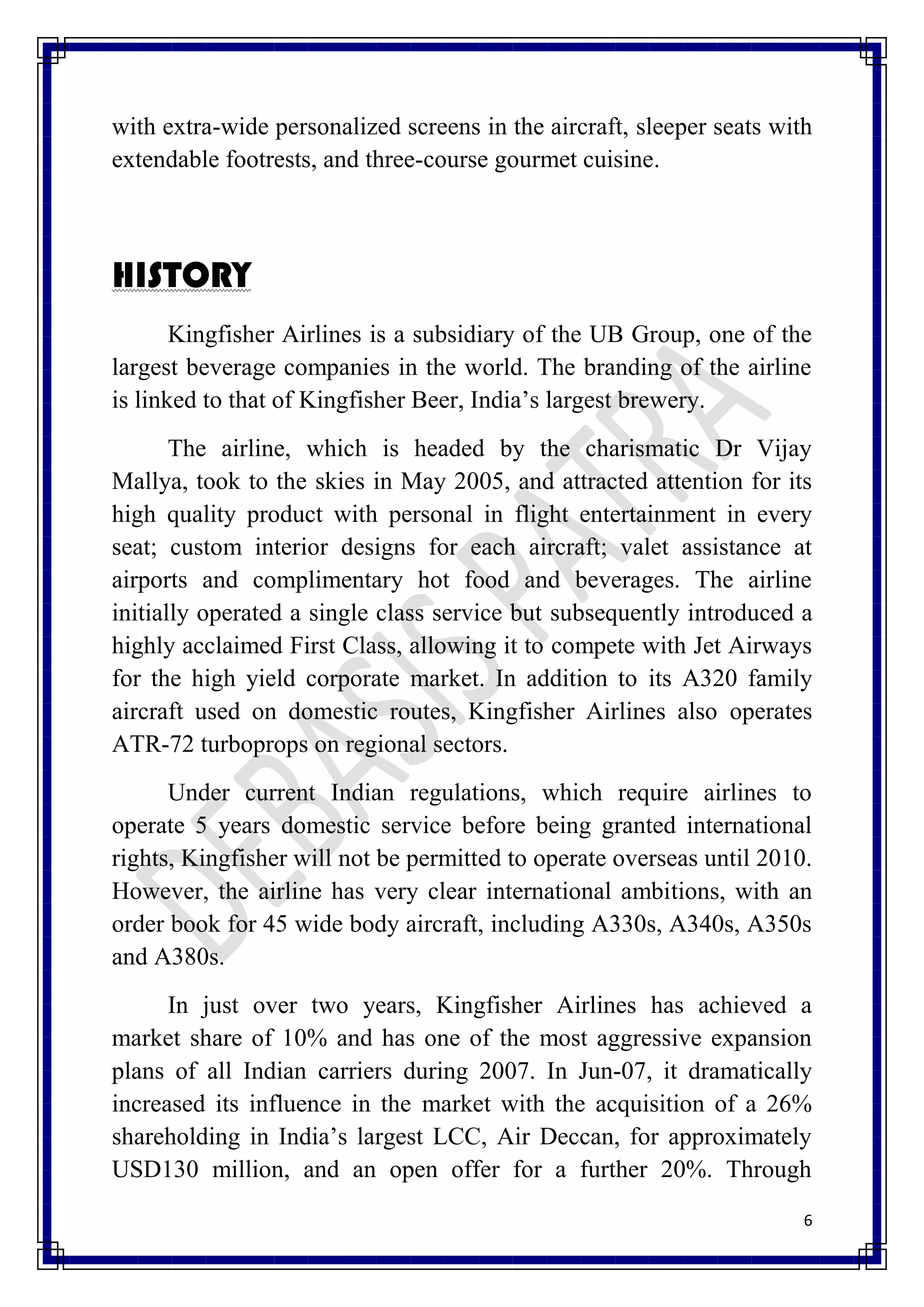 with extra-wide personalized screens in the aircraft, sleeper seats with
extendable footrests, and three-course gourmet cuisine.



HISTORY
       Kingfisher Airlines is a subsidiary of the UB Group, one of the
largest beverage companies in the world. The branding of the airline
is linked to that of Kingfisher Beer, India’s largest brewery.
       The airline, which is headed by the charismatic Dr Vijay
Mallya, took to the skies in May 2005, and attracted attention for its
high quality product with personal in flight entertainment in every
seat; custom interior designs for each aircraft; valet assistance at
airports and complimentary hot food and beverages. The airline
initially operated a single class service but subsequently introduced a
highly acclaimed First Class, allowing it to compete with Jet Airways
for the high yield corporate market. In addition to its A320 family
aircraft used on domestic routes, Kingfisher Airlines also operates
ATR-72 turboprops on regional sectors.
      Under current Indian regulations, which require airlines to
operate 5 years domestic service before being granted international
rights, Kingfisher will not be permitted to operate overseas until 2010.
However, the airline has very clear international ambitions, with an
order book for 45 wide body aircraft, including A330s, A340s, A350s
and A380s.
      In just over two years, Kingfisher Airlines has achieved a
market share of 10% and has one of the most aggressive expansion
plans of all Indian carriers during 2007. In Jun-07, it dramatically
increased its influence in the market with the acquisition of a 26%
shareholding in India’s largest LCC, Air Deccan, for approximately
USD130 million, and an open offer for a further 20%. Through
                                                                       6
 