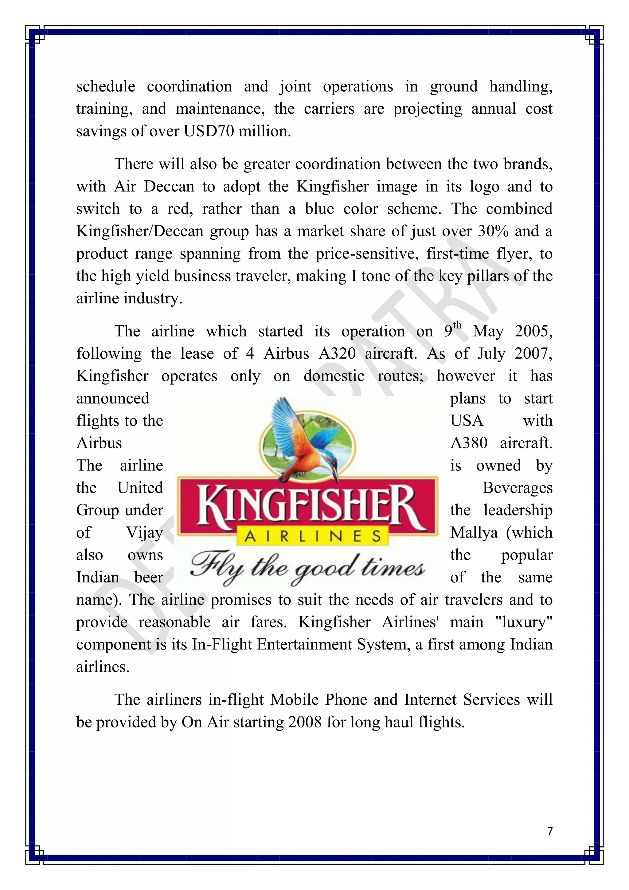 schedule coordination and joint operations in ground handling,
training, and maintenance, the carriers are projecting annual cost
savings of over USD70 million.
      There will also be greater coordination between the two brands,
with Air Deccan to adopt the Kingfisher image in its logo and to
switch to a red, rather than a blue color scheme. The combined
Kingfisher/Deccan group has a market share of just over 30% and a
product range spanning from the price-sensitive, first-time flyer, to
the high yield business traveler, making I tone of the key pillars of the
airline industry.
      The airline which started its operation on 9th May 2005,
following the lease of 4 Airbus A320 aircraft. As of July 2007,
Kingfisher operates only on domestic routes; however it has
announced                                              plans to start
flights to the                                         USA       with
Airbus                                                 A380 aircraft.
The airline                                            is owned by
the United                                                  Beverages
Group under                                            the leadership
of      Vijay                                          Mallya (which
also owns                                              the    popular
Indian beer                                            of the same
name). The airline promises to suit the needs of air travelers and to
provide reasonable air fares. Kingfisher Airlines' main "luxury"
component is its In-Flight Entertainment System, a first among Indian
airlines.
     The airliners in-flight Mobile Phone and Internet Services will
be provided by On Air starting 2008 for long haul flights.




                                                                        7
 