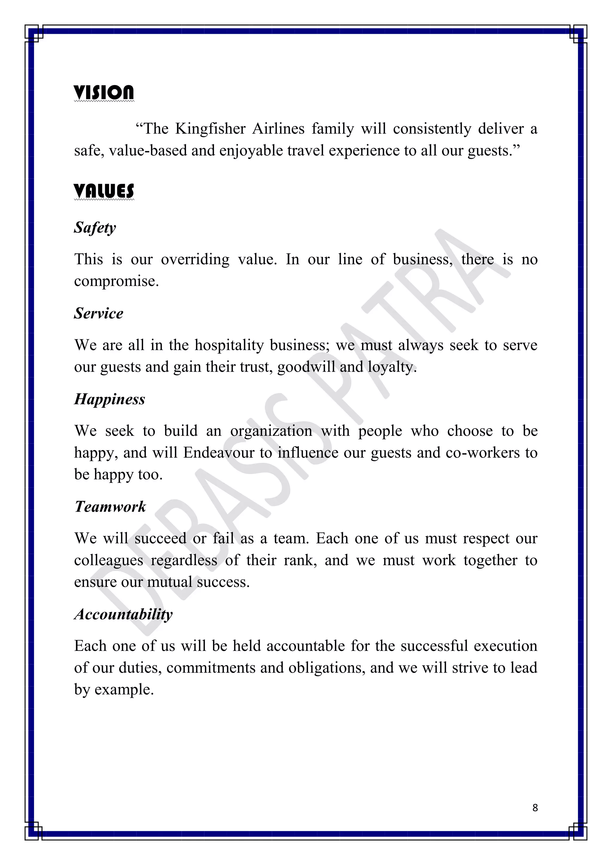 VISION
          “The Kingfisher Airlines family will consistently deliver a
safe, value-based and enjoyable travel experience to all our guests.”

VALUES
Safety
This is our overriding value. In our line of business, there is no
compromise.
Service
We are all in the hospitality business; we must always seek to serve
our guests and gain their trust, goodwill and loyalty.
Happiness
We seek to build an organization with people who choose to be
happy, and will Endeavour to influence our guests and co-workers to
be happy too.
Teamwork
We will succeed or fail as a team. Each one of us must respect our
colleagues regardless of their rank, and we must work together to
ensure our mutual success.
Accountability
Each one of us will be held accountable for the successful execution
of our duties, commitments and obligations, and we will strive to lead
by example.




                                                                     8
 