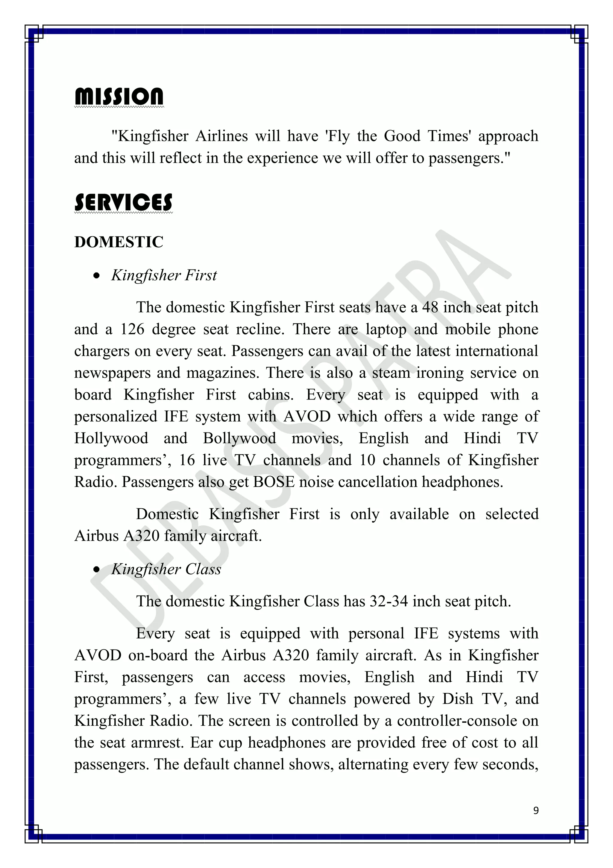 MISSION
      "Kingfisher Airlines will have 'Fly the Good Times' approach
and this will reflect in the experience we will offer to passengers."

SERVICES
DOMESTIC

     Kingfisher First
         The domestic Kingfisher First seats have a 48 inch seat pitch
and a 126 degree seat recline. There are laptop and mobile phone
chargers on every seat. Passengers can avail of the latest international
newspapers and magazines. There is also a steam ironing service on
board Kingfisher First cabins. Every seat is equipped with a
personalized IFE system with AVOD which offers a wide range of
Hollywood and Bollywood movies, English and Hindi TV
programmers’, 16 live TV channels and 10 channels of Kingfisher
Radio. Passengers also get BOSE noise cancellation headphones.
        Domestic Kingfisher First is only available on selected
Airbus A320 family aircraft.

     Kingfisher Class
         The domestic Kingfisher Class has 32-34 inch seat pitch.
          Every seat is equipped with personal IFE systems with
AVOD on-board the Airbus A320 family aircraft. As in Kingfisher
First, passengers can access movies, English and Hindi TV
programmers’, a few live TV channels powered by Dish TV, and
Kingfisher Radio. The screen is controlled by a controller-console on
the seat armrest. Ear cup headphones are provided free of cost to all
passengers. The default channel shows, alternating every few seconds,

                                                                       9
 