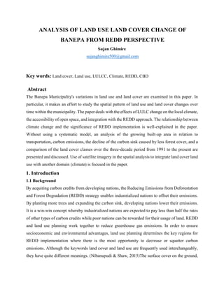 ANALYSIS OF LAND USE LAND COVER CHANGE OF
BANEPA FROM REDD PERSPECTIVE
Sujan Ghimire
sujanghimire500@gmail.com
Key words: Land cover, Land use, LULCC, Climate, REDD, CBD
Abstract
The Banepa Municipality's variations in land use and land cover are examined in this paper. In
particular, it makes an effort to study the spatial pattern of land use and land cover changes over
time within the municipality. The paper deals with the effects of LULC change on the local climate,
the accessibility of open space, and integration with the REDD approach. The relationship between
climate change and the significance of REDD implementation is well-explained in the paper.
Without using a systematic model, an analysis of the growing built-up area in relation to
transportation, carbon emissions, the decline of the carbon sink caused by less forest cover, and a
comparison of the land cover classes over the three-decade period from 1991 to the present are
presented and discussed. Use of satellite imagery in the spatial analysis to integrate land cover land
use with another domain (climate) is focused in the paper.
1. Introduction
1.1 Background
By acquiring carbon credits from developing nations, the Reducing Emissions from Deforestation
and Forest Degradation (REDD) strategy enables industrialized nations to offset their emissions.
By planting more trees and expanding the carbon sink, developing nations lower their emissions.
It is a win-win concept whereby industrialized nations are expected to pay less than half the rates
of other types of carbon credits while poor nations can be rewarded for their usage of land. REDD
and land use planning work together to reduce greenhouse gas emissions. In order to ensure
socioeconomic and environmental advantages, land use planning determines the key regions for
REDD implementation where there is the most opportunity to decrease or squatter carbon
emissions. Although the keywords land cover and land use are frequently used interchangeably,
they have quite different meanings. (Nibanupudi & Shaw, 2015)The surface cover on the ground,
 