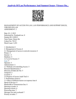 Analysis Of Lan Performance And Support Issues, Viruses On...
MANAGEMENT OF ACCESS TO LAN, LAN PERFORMANCE AND SUPPORT ISSUES,
VIRUSES ON LAN
ASSESSMENT: 2
Date: 01–3–2015
Submitted by: Prashanth rao .S
Student ID: i145013
Tutor Name: Henry He
Cohort No: 70115
Word Count: 3,293
1. Introduction 4
2. Management of Access 4
2.1 Management of access to network resources 4
Printer: 4
Internet : 4
Database: 4
2.2 Level of Access: 5
User: 5
Operator: 5
Administrator: 5
2.3 Methods of Controlling Access: 5
Personal Identification 5
Directory (Folder) & File: 5
Temporal: 5
Location: 5
2.4 Purpose of Access Audit Trail: 6
3. Performance Issues 6
3.1 Effect of different factors on response time 6
Speed of devices: 6
Bandwidth of Transmission line: 6
Queuing at nodes: 6
Queuing at hosts: 6
Processing time: 7
Message size and overheads 7
Priority at nodes: 7
 