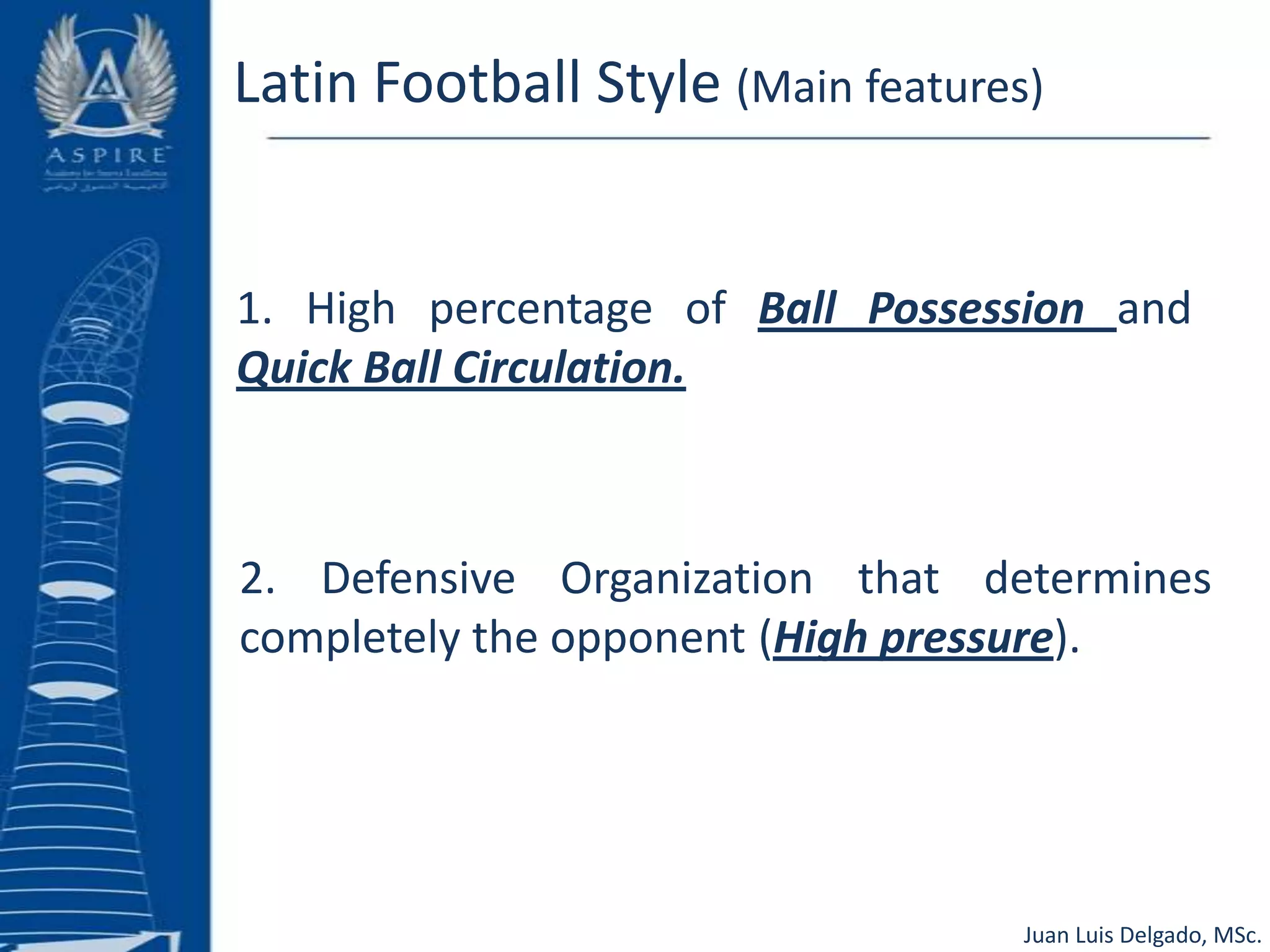 Latin Football Style (Main features)1. High percentage of Ball Possession and Quick Ball Circulation.2. Defensive Organization that determines completely the opponent (High pressure). Juan Luis Delgado, MSc.