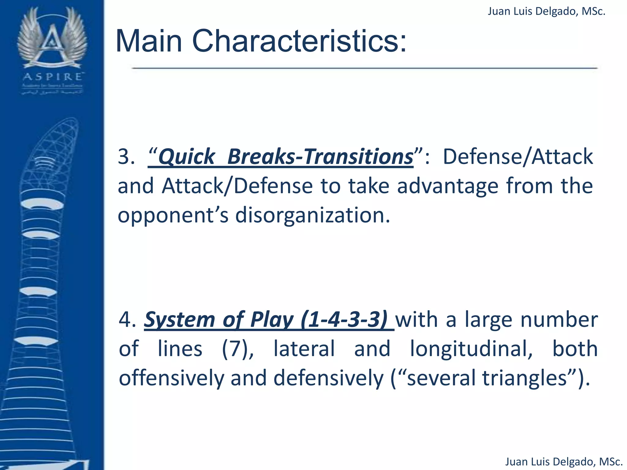 Juan Luis Delgado, MSc.Main Characteristics:3. “Quick Breaks-Transitions”: Defense/Attack and Attack/Defense to take advantage from the opponent’s disorganization.4. System of Play (1-4-3-3) with a large number of lines (7), lateral and longitudinal, both offensively and defensively (“several triangles”).Juan Luis Delgado, MSc.