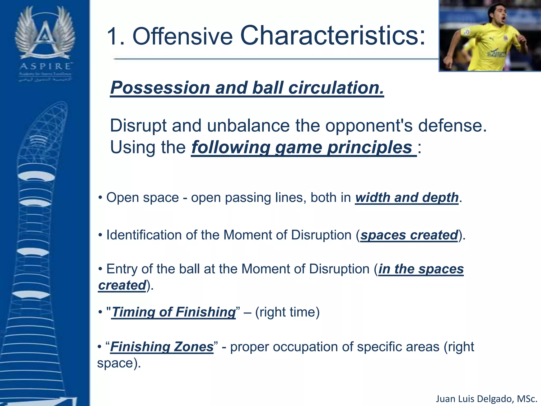 1. Offensive Characteristics:Possession and ball circulation. Disrupt and unbalance the opponent's defense. Using the following game principles :• Open space - open passing lines, both in width and depth.• Identification of the Moment of Disruption (spaces created).• Entry of the ball at the Moment of Disruption (in the spaces created).• "Timing of Finishing” – (right time)• “Finishing Zones” - proper occupation of specific areas (right space).Juan Luis Delgado, MSc.