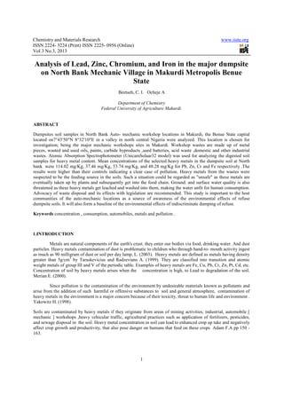 Chemistry and Materials Research                                                                      www.iiste.org
ISSN 2224- 3224 (Print) ISSN 2225- 0956 (Online)
Vol.3 No.3, 2013

Analysis of Lead, Zinc, Chromium, and Iron in the major dumpsite
 on North Bank Mechanic Village in Makurdi Metropolis Benue
                              State
                                              Beetseh, C. I. Ocheje A

                                             Department of Chemistry
                                     Federal University of Agriculture Makurdi.


ABSTRACT

Dumpsites soil samples in North Bank Auto- mechanic workshop locations in Makurdi, the Benue State capital
located on7°43′50″N 8°32′10″E in a valley in north central Nigeria were analyzed. This location is chosen for
investigation; being the major mechanic workshops sites in Makurdi. Workshop wastes are made up of metal
pieces, wasted and used oils, paints, carbide byproducts ,used batteries, acid waste ,domestic and other industrial
wastes. Atomic Absorption Spectrophotometer (UnicamSolaar32 model) was used for analyzing the digested soil
samples for heavy metal content. Mean concentrations of the selected heavy metals in the dumpsite soil at North
bank were 114.02 mg/Kg, 37.46 mg/Kg, 53.74 mg/Kg, and 48.28 mg/Kg for Pb, Zn, Cr and Fe respectively .The
results were higher than their controls indicating a clear case of pollution. Heavy metals from the wastes were
suspected to be the feeding source in the soils. Such a situation could be regarded as "unsafe" as these metals are
eventually taken up by plants and subsequently get into the food chain. Ground. and surface water quality is also
threatened as these heavy metals get leached and washed into them, making the water unfit for human consumption.
Advocacy of waste disposal and its effects with legislation are recommended. This study is important to the host
communities of the auto-mechanic locations as a source of awareness of the environmental effects of refuse
dumpsite soils. It will also form a baseline of the environmental effects of indiscriminate dumping of refuse.

Keywords concentration , consumption, automobiles, metals and pollution .



1.INTRODUCTION

          Metals are natural components of the earth's crust. they enter our bodies via food, drinking water. And dust
particles. Heavy metals contamination of dust is problematic to children who through hand-to- mouth activity ingest
as much as 90 milligram of dust or soil per day lamp, L. (2003). Heavy metals are defined as metals having density
greater than 5g/cm3 by Taraskevicius and Radzevians A. (1999). They are classified into transition and atomic
weight metals of group III and V of the periodic table. Examples of heavy metals are Fe, Cu, Pb, Cr, Zn, Pt, Cd, etc.
Concentration of soil by heavy metals arises when the concentration is high, to Lead to degradation of the soil.
Merian E. (2000).

         Since pollution is the contamination of the environment by undesirable materials known as pollutants and
arise from the addition of such harmful or offensive substances to soil and general atmosphere, contamination of
heavy metals in the environment is a major concern because of their toxicity, threat to human life and environment .
Yakowitz H. (1998).

Soils are contaminated by heavy metals if they originate from areas of mining activities, industrial, automobile [
mechanic ] workshops ,heavy vehicular traffic, agricultural practices such as application of fertilizers, pesticides,
and sewage disposal in the soil. Heavy metal concentration in soil can lead to enhanced crop up take and negatively
affect crop growth and productivity, that also pose danger on humans that feed on these crops Adam F.A pp 150 -
163.




                                                          1
 