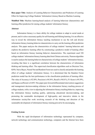 Base paper Title: Analysis of Learning Behavior Characteristics and Prediction of Learning
Effect for Improving College Students’ Information Literacy Based on Machine Learning
Modified Title: Machine learning-based analysis of learning behaviour characteristics and
learning effect prediction for raising college students' information literacy
Abstract
Information literacy is a basic ability for college students to adapt to social needs at
present, and it is also a necessary quality for self-learning and lifelong learning. It is an effective
way to reveal the information literacy teaching mechanism to use the rich and diverse
information literacy learning behavior characteristics to carry out the learning effect prediction
analysis. This paper analyzes the characteristics of college students’ learning behaviors and
explores the predictive learning effect by constructing a predictive model of learning effect
based on information literacy learning behavior characteristics. The experiment used 320
college students’ information literacy learning data from Chinese university. Pearson algorithm
is used to analyze the learning behavior characteristics of college students’ information literacy,
revealing that there is a significant correlation between the characteristics of information
thinking and learning effect. The supervised classification algorithms such as Decision Tree,
KNN, Naive Bayes, Neural Net and Random Forest are used to classify and predict the learning
effect of college students’ information literacy. It is determined that the Random Forest
prediction model has the best performance in the classification prediction of learning effect.
The value of Accuracy is 92.50%, Precision is 84.56%, Recall is 94.81%, F1-Score is 89.39%,
and Kapaa coefficient is 0.859. This paper puts forward differentiated intervention suggestions
and management decision-making reference in the information literacy teaching process of
college students, with a view to adjusting the information literacy teaching behavior, improving
the information literacy teaching quality, optimizing educational decision-making, and
promoting the sustainable development of high-quality and innovative talents in the
information society.Our work involving research of the thinking and direction of the
sustainable development of information literacy training proved to be encouraging.
Existing System
With the rapid development of information technology represented by computer,
network technology and communication technology, computers and the Internet have been
 