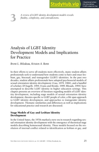 A review of LGBT identity development models reveals
fluidity, complexity, and contradictions.
NEW DIRECTIONS FOR STUDENT SERVICES, no. 111, Fall 2005 © Wiley Periodicals, Inc. 25
3
Analysis of LGBT Identity
Development Models and Implications
for Practice
Brent L. Bilodeau, Kristen A. Renn
In their efforts to serve all students more effectively, many student affairs
professionals seek to understand how students come to have and enact les-
bian, gay, bisexual, and transgender (LGBT) identities. In the past two
decades, student affairs professionals have adopted psychosocial models of
sexual orientation identity development (Cass, 1979, 1984), and a handful
of scholars (D’Augelli, 1994; Evans and Broido, 1999; Rhoads, 1994) have
attempted to describe LGBT identity in higher education settings. This
chapter presents an overview of literature regarding models of LGBT iden-
tity development, including stage models of sexual orientation identity
development, theories specific to LGBT people of color, a life span approach
to LGBT identity development, and approaches to transgender identity
development. Thematic similarities and differences as well as implications
for educational practice and research are discussed.
Stage Models of Gay and Lesbian Identity
Development
In the United States, the 1970s marked a new era in research regarding sex-
ual orientation identity development with the emergence of theoretical stage
models describing homosexual identity. These models focused on the res-
olution of internal conflict related to identification as lesbian or gay, and
 