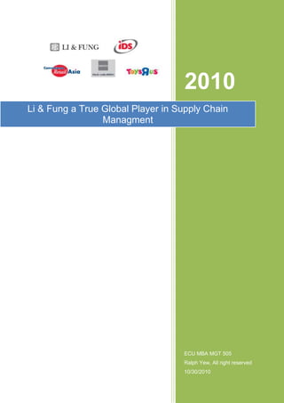 Li & Fung a True Global Player in Supply Chain Managment                         2010ECU MBA MGT 505Ralph Yew, All right reserved10/30/2010                     <br />                                                                                                                                                                          <br />MGT 505 – International Business<br />‘Fast, Global and Entrepreneurial: Supply Chain Management, Hong Kong Style<br />Analyst : Mr RALPH YEW  (email : etyew@hotmail.com)<br />28 February 2011<br />TABLE OF CONTENTS<br />,[object Object]