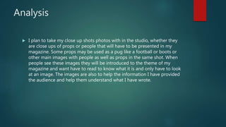 Analysis
 I plan to take my close up shots photos with in the studio, whether they
are close ups of props or people that will have to be presented in my
magazine. Some props may be used as a pug like a football or boots or
other main images with people as well as props in the same shot. When
people see these images they will be introduced to the theme of my
magazine and want have to read to know what it is and only have to look
at an image. The images are also to help the information I have provided
the audience and help them understand what I have wrote.
 