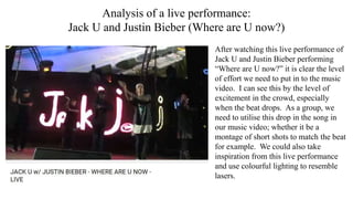 Analysis of a live performance:
Jack U and Justin Bieber (Where are U now?)
After watching this live performance of
Jack U and Justin Bieber performing
“Where are U now?” it is clear the level
of effort we need to put in to the music
video. I can see this by the level of
excitement in the crowd, especially
when the beat drops. As a group, we
need to utilise this drop in the song in
our music video; whether it be a
montage of short shots to match the beat
for example. We could also take
inspiration from this live performance
and use colourful lighting to resemble
lasers.
 