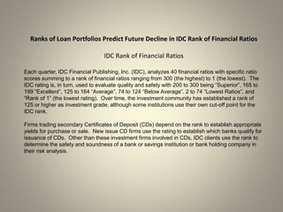 Ranks of Loan Portfolios Predict Future Decline in IDC Rank of Financial Ratios
IDC Rank of Financial Ratios
Each quarter, IDC Financial Publishing, Inc. (IDC), analyzes 40 financial ratios with specific ratio
scores summing to a rank of financial ratios ranging from 300 (the highest) to 1 (the lowest). The
IDC rating is, in turn, used to evaluate quality and safety with 200 to 300 being “Superior”, 165 to
199 “Excellent”, 125 to 164 “Average”, 74 to 124 “Below Average”, 2 to 74 “Lowest Ratios”, and
“Rank of 1” (the lowest rating). Over time, the investment community has established a rank of
125 or higher as investment grade, although some institutions use their own cut-off point for the
IDC rank.
Firms trading secondary Certificates of Deposit (CDs) depend on the rank to establish appropriate
yields for purchase or sale. New issue CD firms use the rating to establish which banks qualify for
issuance of CDs. Other than these investment firms involved in CDs, IDC clients use the rank to
determine the safety and soundness of a bank or savings institution or bank holding company in
their risk analysis.
 