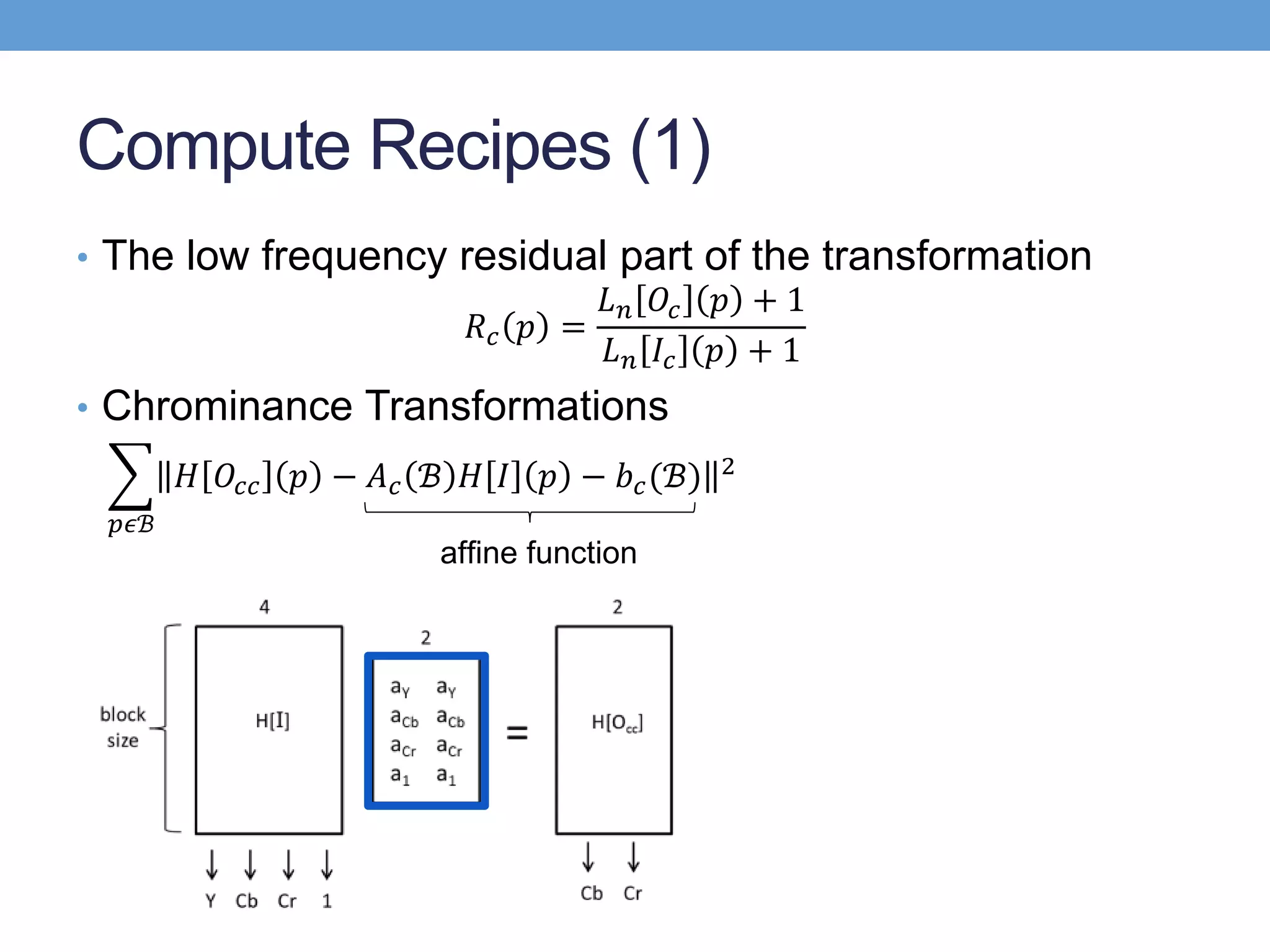 Compute Recipes (1)
• The low frequency residual part of the transformation
𝑅 𝑐 𝑝 =
𝐿 𝑛 𝑂𝑐 𝑝 + 1
𝐿 𝑛 𝐼𝑐 𝑝 + 1
• Chrominance Transformations
𝑝𝜖ℬ
𝐻 𝑂𝑐𝑐 𝑝 − 𝐴 𝑐 ℬ 𝐻 𝐼 𝑝 − 𝑏 𝑐(ℬ) 2
afﬁne function
 