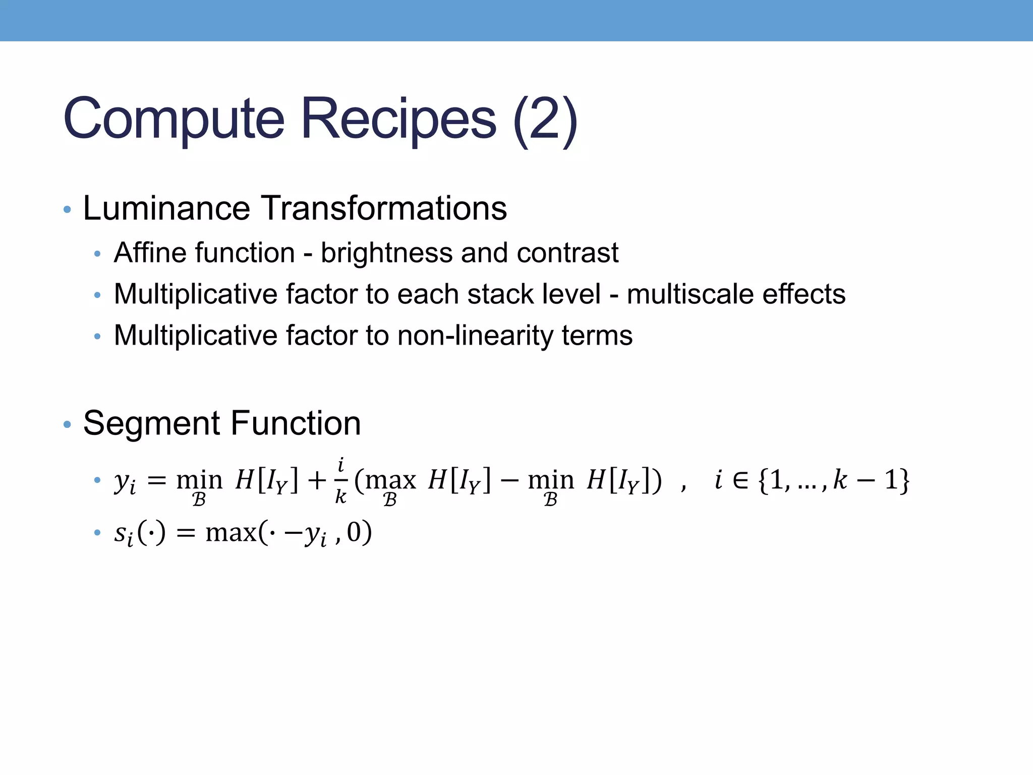 Compute Recipes (2)
• Luminance Transformations
• Afﬁne function - brightness and contrast
• Multiplicative factor to each stack level - multiscale effects
• Multiplicative factor to non-linearity terms
• Segment Function
• 𝑦𝑖 = min
ℬ
𝐻 𝐼 𝑌 +
𝑖
𝑘
(max
ℬ
𝐻 𝐼 𝑌 − min
ℬ
𝐻 𝐼 𝑌 ) , 𝑖 ∈ {1, … , 𝑘 − 1}
• 𝑠𝑖 ∙ = max ∙ −𝑦𝑖 , 0
 