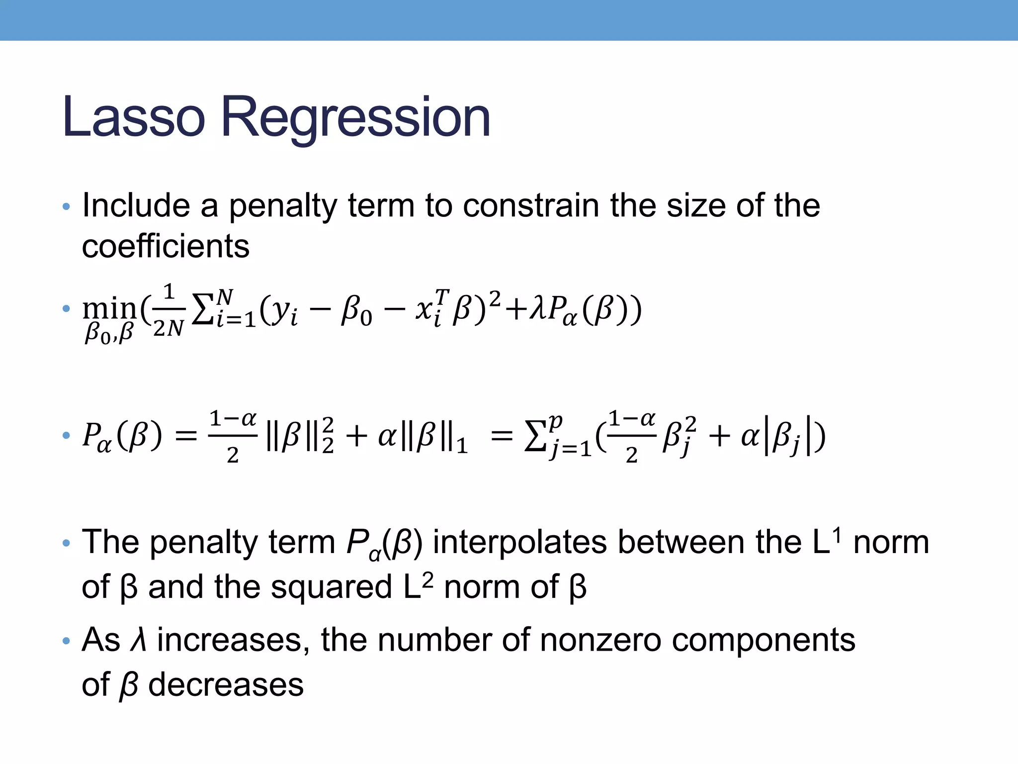 Lasso Regression
• Include a penalty term to constrain the size of the
coefficients
• min
𝛽0,𝛽
(
1
2𝑁 𝑖=1
𝑁
(𝑦𝑖 − 𝛽0 − 𝑥𝑖
𝑇
𝛽)2+𝜆𝑃𝛼(𝛽))
• 𝑃𝛼 𝛽 =
1−𝛼
2
𝛽 2
2
+ 𝛼 𝛽 1 = 𝑗=1
𝑝
(
1−𝛼
2
𝛽𝑗
2
+ 𝛼 𝛽𝑗 )
• The penalty term Pα(β) interpolates between the L1 norm
of β and the squared L2 norm of β
• As λ increases, the number of nonzero components
of β decreases
 