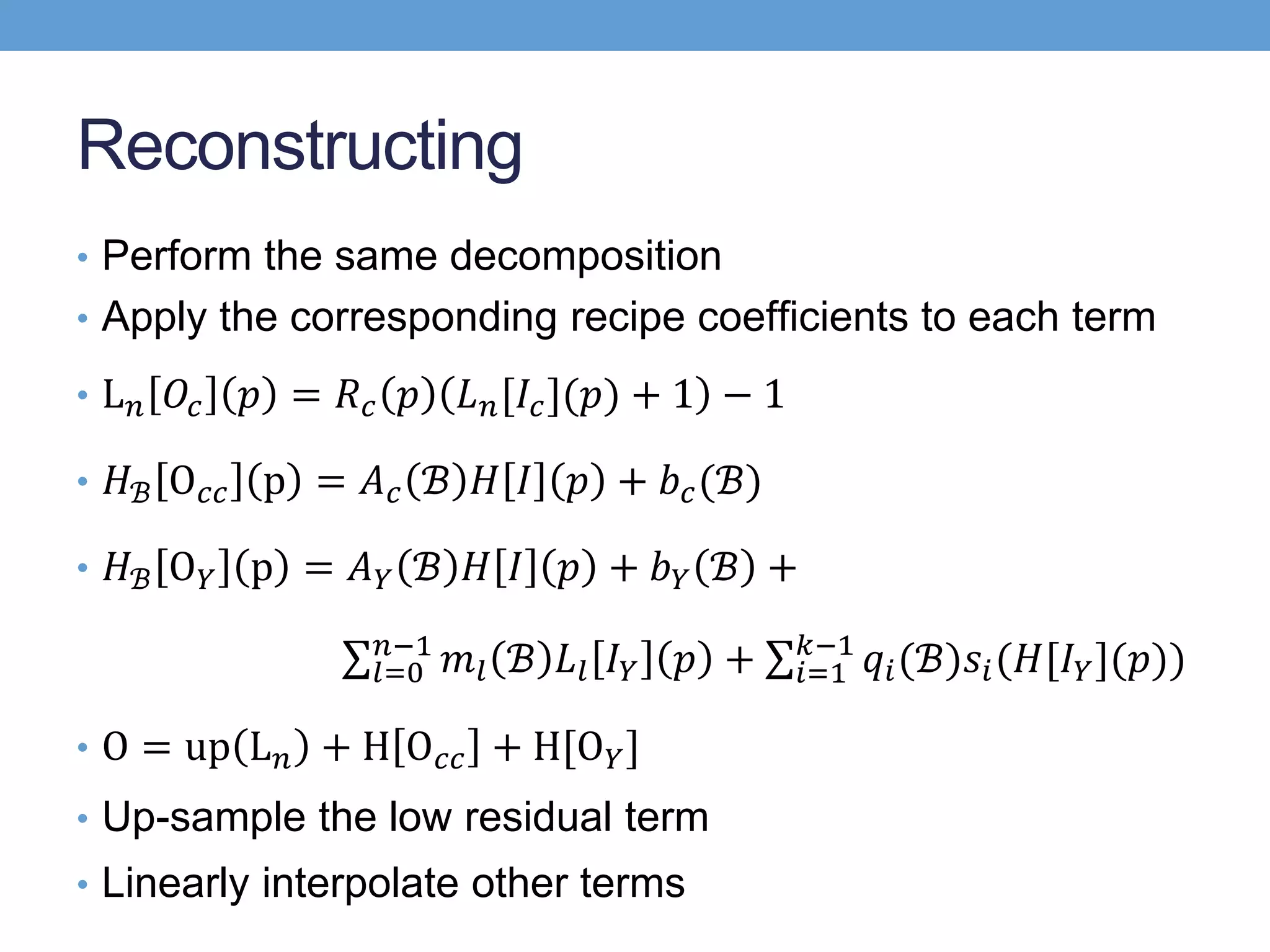 Reconstructing
• Perform the same decomposition
• Apply the corresponding recipe coefﬁcients to each term
• L 𝑛 𝑂𝑐 𝑝 = 𝑅 𝑐 𝑝 𝐿 𝑛[𝐼𝑐](𝑝) + 1 − 1
• 𝐻ℬ O 𝑐𝑐 p = 𝐴 𝑐 ℬ 𝐻 𝐼 𝑝 + 𝑏 𝑐(ℬ)
• 𝐻ℬ O 𝑌 p = 𝐴 𝑌 ℬ 𝐻 𝐼 𝑝 + 𝑏 𝑌 ℬ +
𝑙=0
𝑛−1
𝑚𝑙 ℬ 𝐿𝑙 𝐼 𝑌 𝑝 + 𝑖=1
𝑘−1
𝑞𝑖(ℬ)𝑠𝑖(𝐻[𝐼 𝑌](𝑝))
• O = up L 𝑛 + H O 𝑐𝑐 + H[O 𝑌]
• Up-sample the low residual term
• Linearly interpolate other terms
 