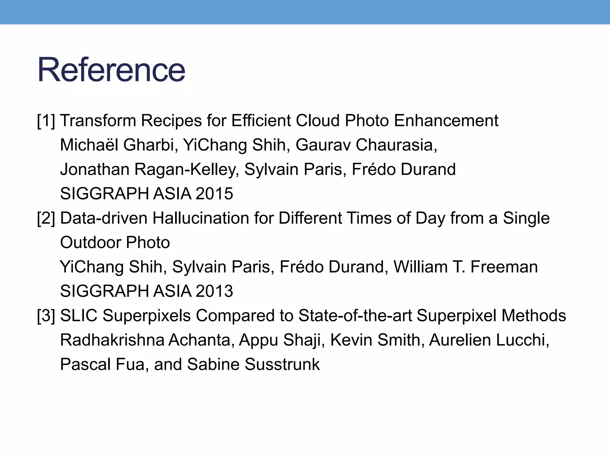 Reference
[1] Transform Recipes for Efficient Cloud Photo Enhancement
Michaël Gharbi, YiChang Shih, Gaurav Chaurasia,
Jonathan Ragan-Kelley, Sylvain Paris, Frédo Durand
SIGGRAPH ASIA 2015
[2] Data-driven Hallucination for Different Times of Day from a Single
Outdoor Photo
YiChang Shih, Sylvain Paris, Frédo Durand, William T. Freeman
SIGGRAPH ASIA 2013
[3] SLIC Superpixels Compared to State-of-the-art Superpixel Methods
Radhakrishna Achanta, Appu Shaji, Kevin Smith, Aurelien Lucchi,
Pascal Fua, and Sabine Susstrunk
 