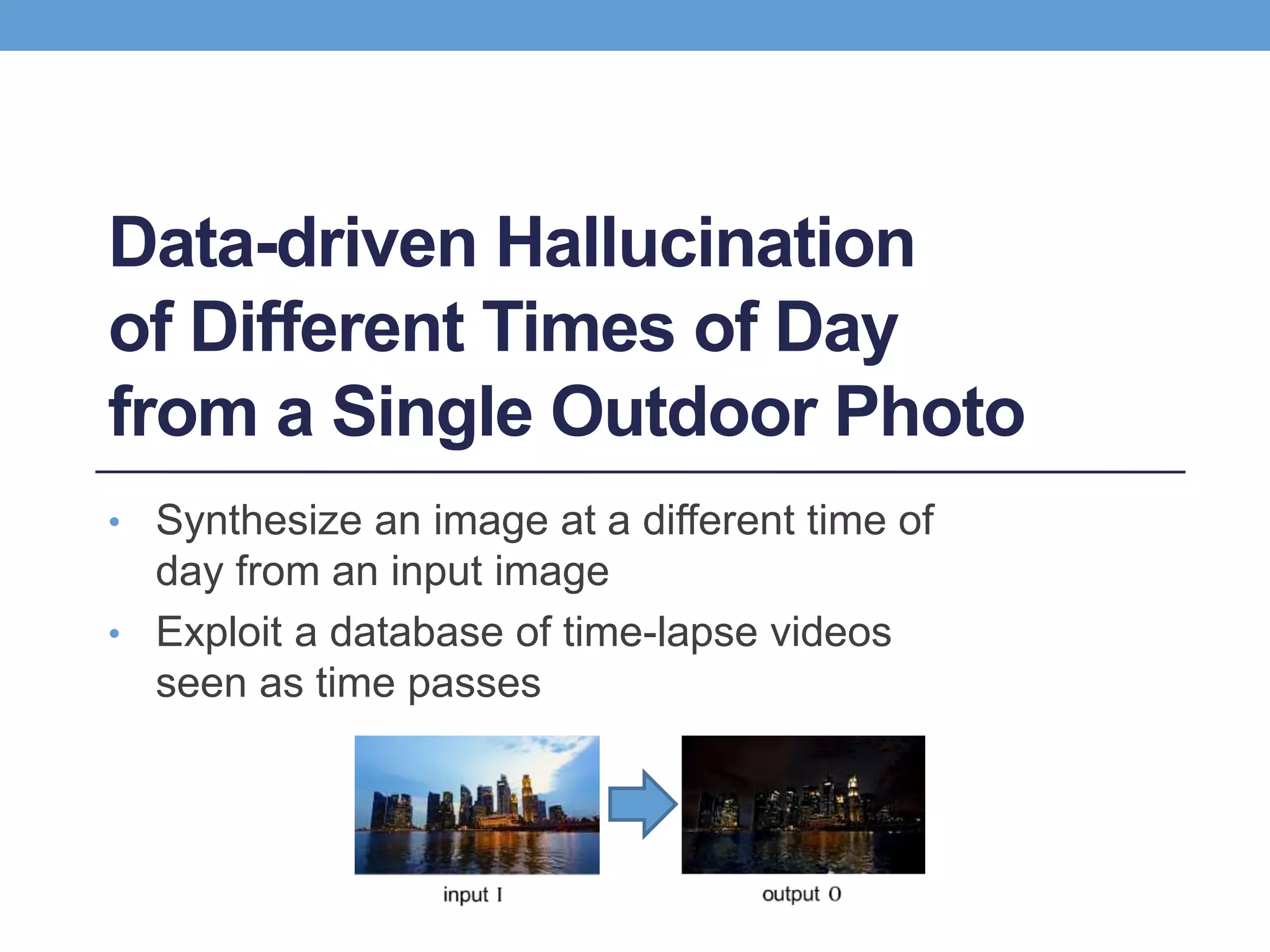 Data-driven Hallucination
of Different Times of Day
from a Single Outdoor Photo
• Synthesize an image at a different time of
day from an input image
• Exploit a database of time-lapse videos
seen as time passes
 