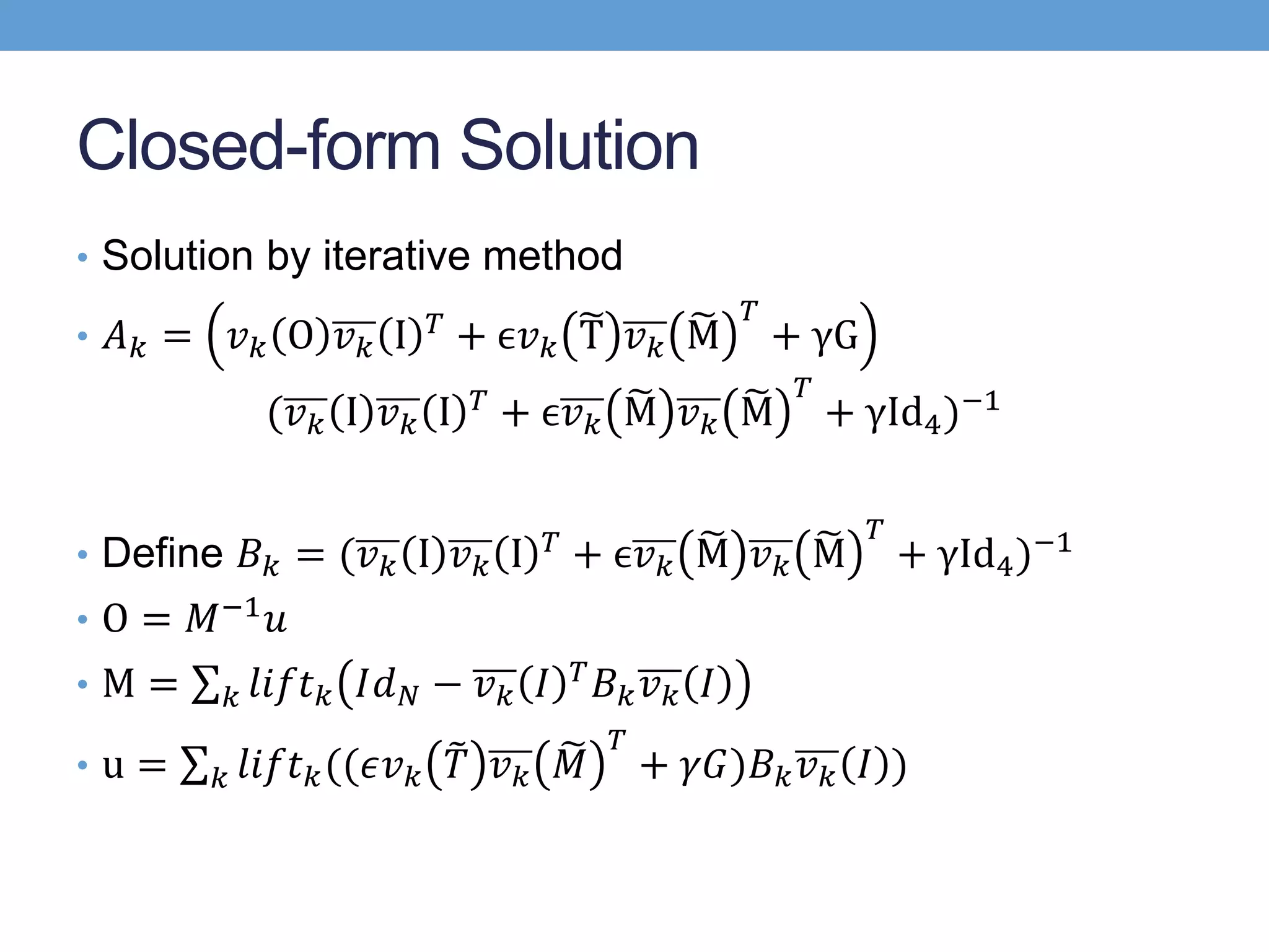 Closed-form Solution
• Solution by iterative method
• 𝐴 𝑘 = 𝑣 𝑘 O 𝑣 𝑘 I 𝑇 + ϵ𝑣 𝑘 T 𝑣 𝑘 M
𝑇
+ γG
(𝑣 𝑘 I 𝑣 𝑘 I 𝑇 + ϵ𝑣 𝑘 M 𝑣 𝑘 M
𝑇
+ γId4)−1
• Define 𝐵 𝑘 = (𝑣 𝑘 I 𝑣 𝑘 I 𝑇 + ϵ𝑣 𝑘 M 𝑣 𝑘 M
𝑇
+ γId4)−1
• O = 𝑀−1 𝑢
• M = 𝑘 𝑙𝑖𝑓𝑡 𝑘 𝐼𝑑 𝑁 − 𝑣 𝑘 𝐼 𝑇 𝐵 𝑘 𝑣 𝑘 𝐼
• u = 𝑘 𝑙𝑖𝑓𝑡 𝑘((𝜖𝑣 𝑘 𝑇 𝑣 𝑘 𝑀
𝑇
+ 𝛾𝐺)𝐵 𝑘 𝑣 𝑘 𝐼 )
 