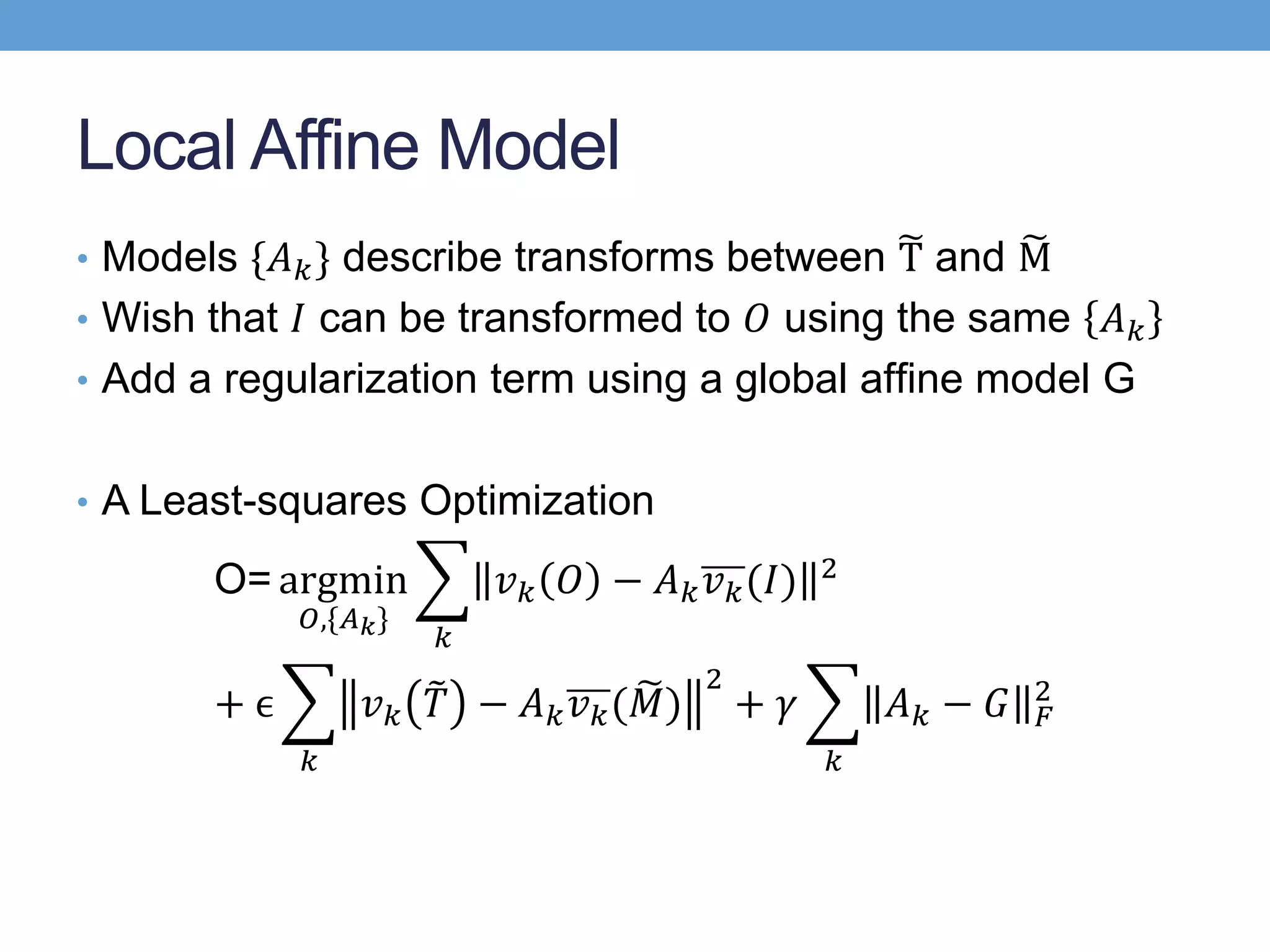 Local Affine Model
• Models {𝐴 𝑘} describe transforms between T and M
• Wish that 𝐼 can be transformed to 𝑂 using the same 𝐴 𝑘
• Add a regularization term using a global afﬁne model G
• A Least-squares Optimization
Ο= argmin
𝑂,{𝐴 𝑘}
𝑘
𝑣 𝑘 𝑂 − 𝐴 𝑘 𝑣 𝑘(𝐼) 2
+ ϵ
𝑘
𝑣 𝑘 𝑇 − 𝐴 𝑘 𝑣 𝑘( 𝑀)
2
+ 𝛾
𝑘
𝐴 𝑘 − 𝐺 𝐹
2
 