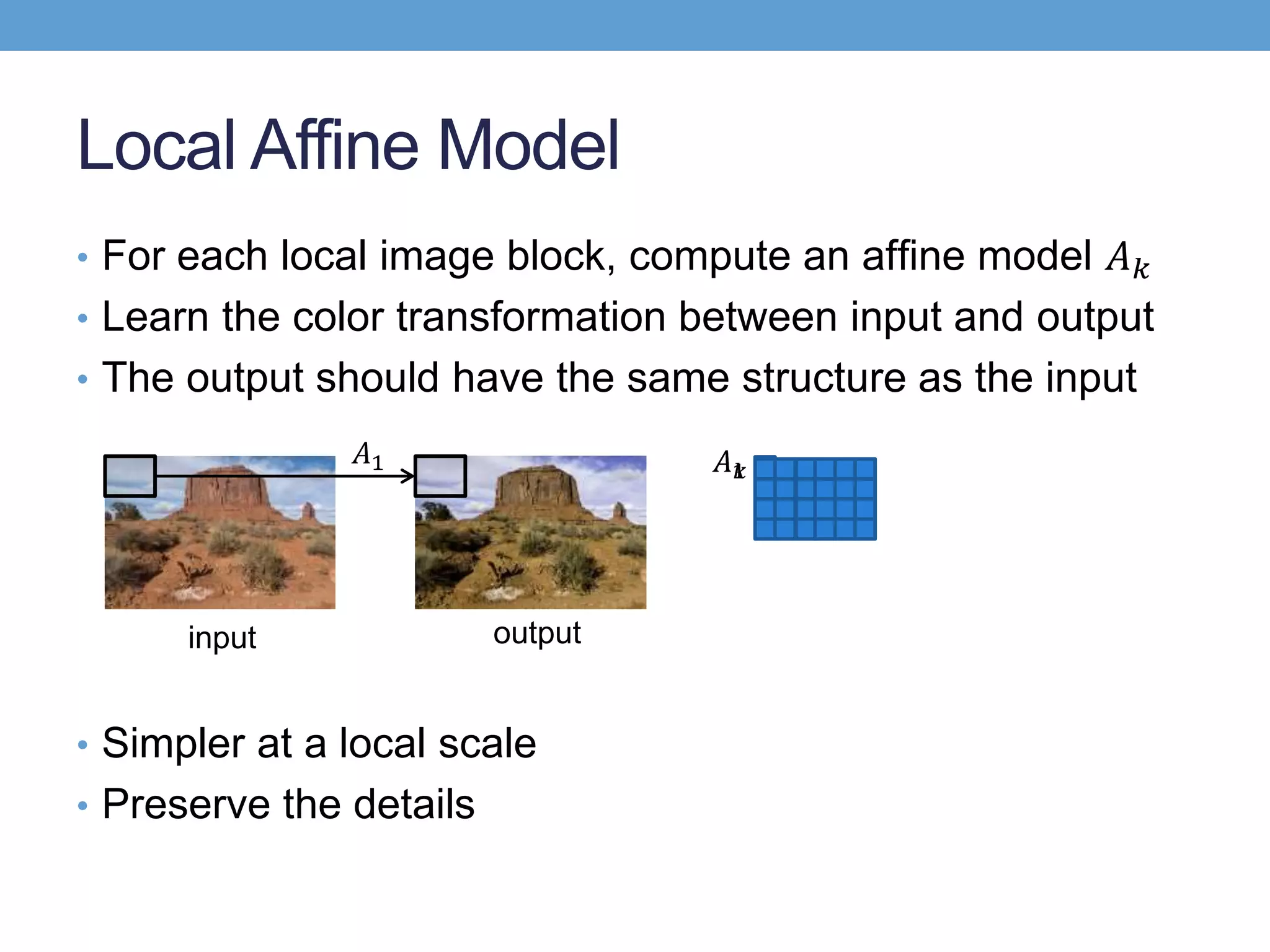 • For each local image block, compute an afﬁne model 𝐴 𝑘
• Learn the color transformation between input and output
• The output should have the same structure as the input
• Simpler at a local scale
• Preserve the details
Local Affine Model
input output
𝐴1 𝐴1𝐴 𝑘
 