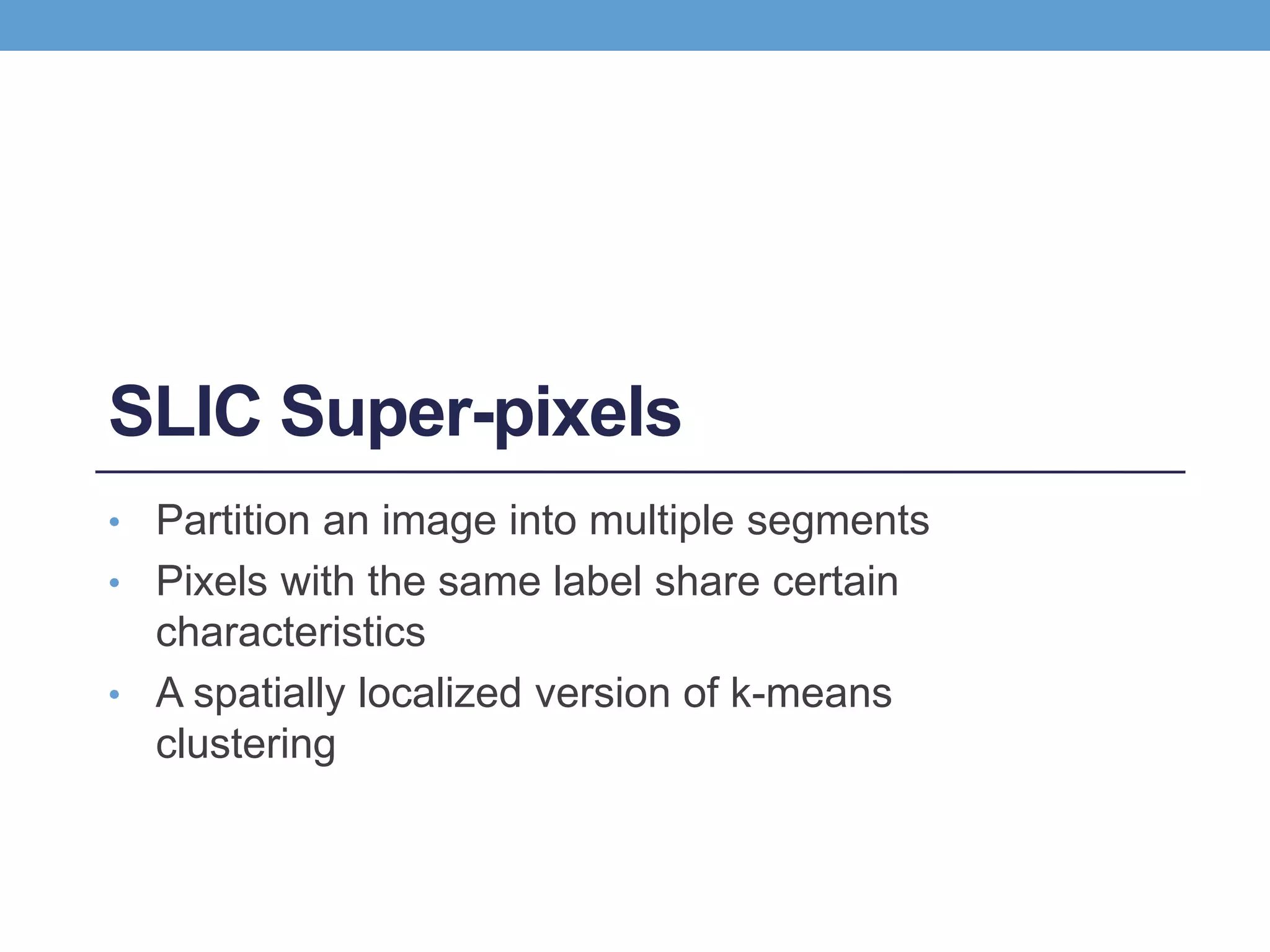 SLIC Super-pixels
• Partition an image into multiple segments
• Pixels with the same label share certain
characteristics
• A spatially localized version of k-means
clustering
 