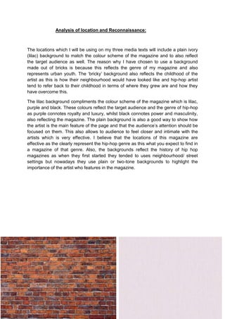 Analysis of location and Reconnaissance:

The locations which I will be using on my three media texts will include a plain ivory
(lilac) background to match the colour scheme of the magazine and to also reflect
the target audience as well. The reason why I have chosen to use a background
made out of bricks is because this reflects the genre of my magazine and also
represents urban youth. The ‘bricky’ background also reflects the childhood of the
artist as this is how their neighbourhood would have looked like and hip-hop artist
tend to refer back to their childhood in terms of where they grew are and how they
have overcome this.
The lilac background compliments the colour scheme of the magazine which is lilac,
purple and black. These colours reflect the target audience and the genre of hip-hop
as purple connotes royalty and luxury, whilst black connotes power and masculinity,
also reflecting the magazine. The plain background is also a good way to show how
the artist is the main feature of the page and that the audience’s attention should be
focused on them. This also allows to audience to feel closer and intimate with the
artists which is very effective. I believe that the locations of this magazine are
effective as the clearly represent the hip-hop genre as this what you expect to find in
a magazine of that genre. Also, the backgrounds reflect the history of hip hop
magazines as when they first started they tended to uses neighbourhood/ street
settings but nowadays they use plain or two-tone backgrounds to highlight the
importance of the artist who features in the magazine.

 