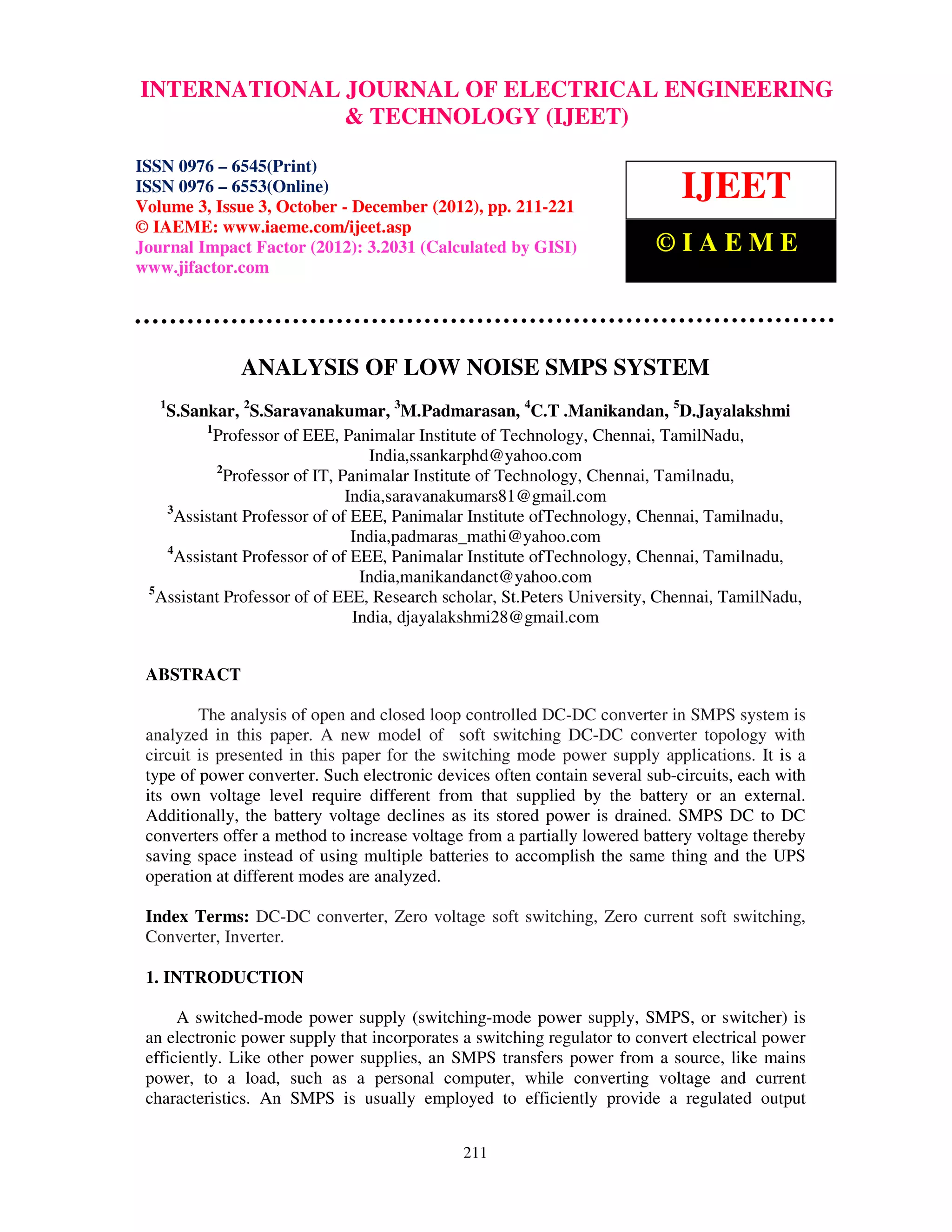INTERNATIONAL Issue 3, October – December (2012), © IAEME 0976 – 6545(Print), ISSN
 International Journal of Electrical Engineering and Technology (IJEET), ISSN
 0976 – 6553(Online) Volume 3,
                                 JOURNAL OF ELECTRICAL ENGINEERING
                                 & TECHNOLOGY (IJEET)

ISSN 0976 – 6545(Print)
ISSN 0976 – 6553(Online)
Volume 3, Issue 3, October - December (2012), pp. 211-221
                                                                             IJEET
© IAEME: www.iaeme.com/ijeet.asp
Journal Impact Factor (2012): 3.2031 (Calculated by GISI)                ©IAEME
www.jifactor.com




              ANALYSIS OF LOW NOISE SMPS SYSTEM
   1
    S.Sankar, 2S.Saravanakumar, 3M.Padmarasan, 4C.T .Manikandan, 5D.Jayalakshmi
          1
            Professor of EEE, Panimalar Institute of Technology, Chennai, TamilNadu,
                                   India,ssankarphd@yahoo.com
            2
              Professor of IT, Panimalar Institute of Technology, Chennai, Tamilnadu,
                                India,saravanakumars81@gmail.com
    3
      Assistant Professor of of EEE, Panimalar Institute ofTechnology, Chennai, Tamilnadu,
                                 India,padmaras_mathi@yahoo.com
    4
      Assistant Professor of of EEE, Panimalar Institute ofTechnology, Chennai, Tamilnadu,
                                  India,manikandanct@yahoo.com
 5
   Assistant Professor of of EEE, Research scholar, St.Peters University, Chennai, TamilNadu,
                                 India, djayalakshmi28@gmail.com


 ABSTRACT

         The analysis of open and closed loop controlled DC-DC converter in SMPS system is
 analyzed in this paper. A new model of soft switching DC-DC converter topology with
 circuit is presented in this paper for the switching mode power supply applications. It is a
 type of power converter. Such electronic devices often contain several sub-circuits, each with
 its own voltage level require different from that supplied by the battery or an external.
 Additionally, the battery voltage declines as its stored power is drained. SMPS DC to DC
 converters offer a method to increase voltage from a partially lowered battery voltage thereby
 saving space instead of using multiple batteries to accomplish the same thing and the UPS
 operation at different modes are analyzed.

 Index Terms: DC-DC converter, Zero voltage soft switching, Zero current soft switching,
 Converter, Inverter.

 1. INTRODUCTION

      A switched-mode power supply (switching-mode power supply, SMPS, or switcher) is
 an electronic power supply that incorporates a switching regulator to convert electrical power
 efficiently. Like other power supplies, an SMPS transfers power from a source, like mains
 power, to a load, such as a personal computer, while converting voltage and current
 characteristics. An SMPS is usually employed to efficiently provide a regulated output


                                              211
 