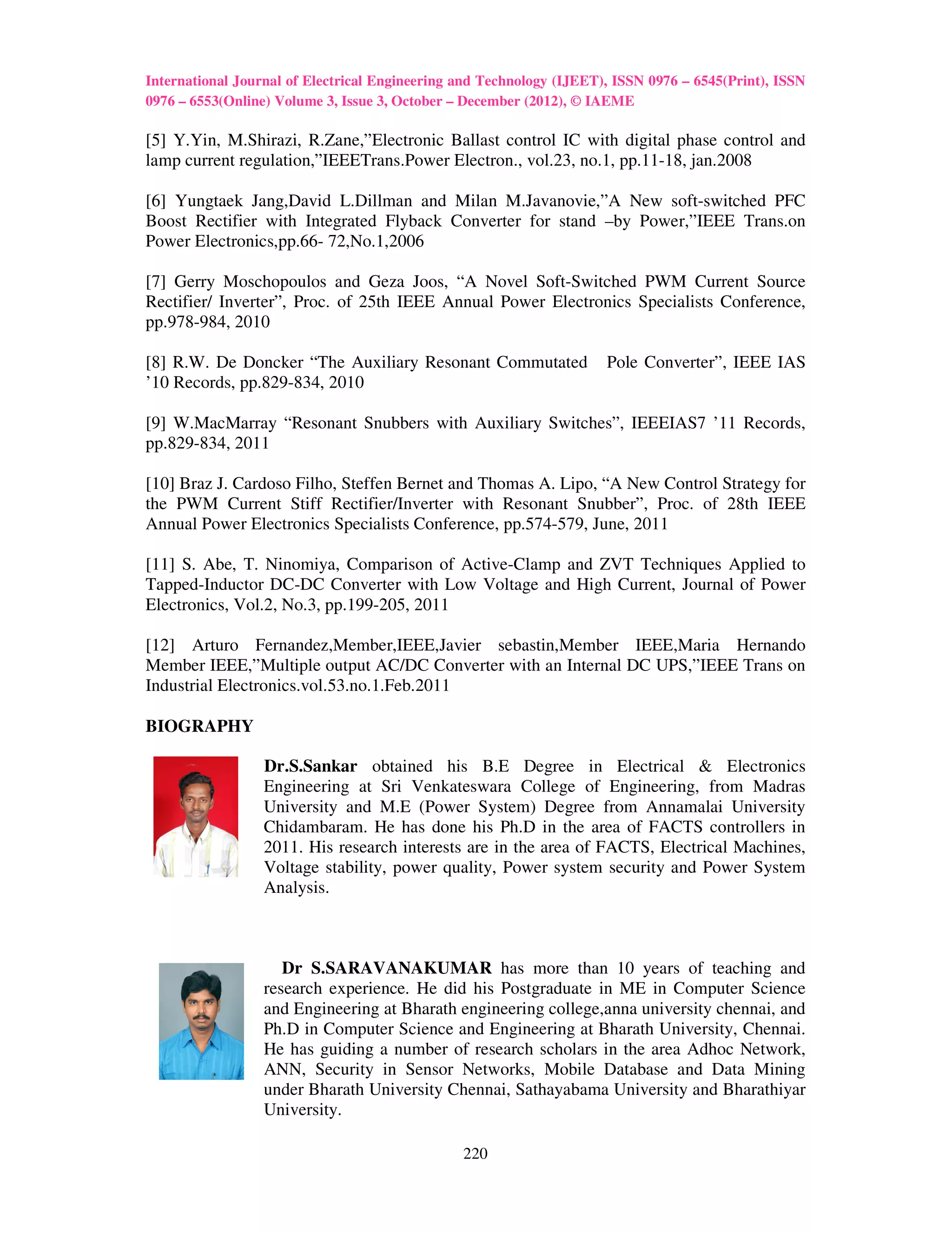 International Journal of Electrical Engineering and Technology (IJEET), ISSN 0976 – 6545(Print), ISSN
0976 – 6553(Online) Volume 3, Issue 3, October – December (2012), © IAEME

[5] Y.Yin, M.Shirazi, R.Zane,”Electronic Ballast control IC with digital phase control and
lamp current regulation,”IEEETrans.Power Electron., vol.23, no.1, pp.11-18, jan.2008

[6] Yungtaek Jang,David L.Dillman and Milan M.Javanovie,”A New soft-switched PFC
Boost Rectifier with Integrated Flyback Converter for stand –by Power,”IEEE Trans.on
Power Electronics,pp.66- 72,No.1,2006

[7] Gerry Moschopoulos and Geza Joos, “A Novel Soft-Switched PWM Current Source
Rectifier/ Inverter”, Proc. of 25th IEEE Annual Power Electronics Specialists Conference,
pp.978-984, 2010

[8] R.W. De Doncker “The Auxiliary Resonant Commutated                Pole Converter”, IEEE IAS
’10 Records, pp.829-834, 2010

[9] W.MacMarray “Resonant Snubbers with Auxiliary Switches”, IEEEIAS7 ’11 Records,
pp.829-834, 2011

[10] Braz J. Cardoso Filho, Steffen Bernet and Thomas A. Lipo, “A New Control Strategy for
the PWM Current Stiff Rectifier/Inverter with Resonant Snubber”, Proc. of 28th IEEE
Annual Power Electronics Specialists Conference, pp.574-579, June, 2011

[11] S. Abe, T. Ninomiya, Comparison of Active-Clamp and ZVT Techniques Applied to
Tapped-Inductor DC-DC Converter with Low Voltage and High Current, Journal of Power
Electronics, Vol.2, No.3, pp.199-205, 2011

[12] Arturo Fernandez,Member,IEEE,Javier sebastin,Member IEEE,Maria Hernando
Member IEEE,”Multiple output AC/DC Converter with an Internal DC UPS,”IEEE Trans on
Industrial Electronics.vol.53.no.1.Feb.2011

BIOGRAPHY

                  Dr.S.Sankar obtained his B.E Degree in Electrical & Electronics
                  Engineering at Sri Venkateswara College of Engineering, from Madras
                  University and M.E (Power System) Degree from Annamalai University
                  Chidambaram. He has done his Ph.D in the area of FACTS controllers in
                  2011. His research interests are in the area of FACTS, Electrical Machines,
                  Voltage stability, power quality, Power system security and Power System
                  Analysis.



                     Dr S.SARAVANAKUMAR has more than 10 years of teaching and
                  research experience. He did his Postgraduate in ME in Computer Science
                  and Engineering at Bharath engineering college,anna university chennai, and
                  Ph.D in Computer Science and Engineering at Bharath University, Chennai.
                  He has guiding a number of research scholars in the area Adhoc Network,
                  ANN, Security in Sensor Networks, Mobile Database and Data Mining
                  under Bharath University Chennai, Sathayabama University and Bharathiyar
                  University.

                                                220
 