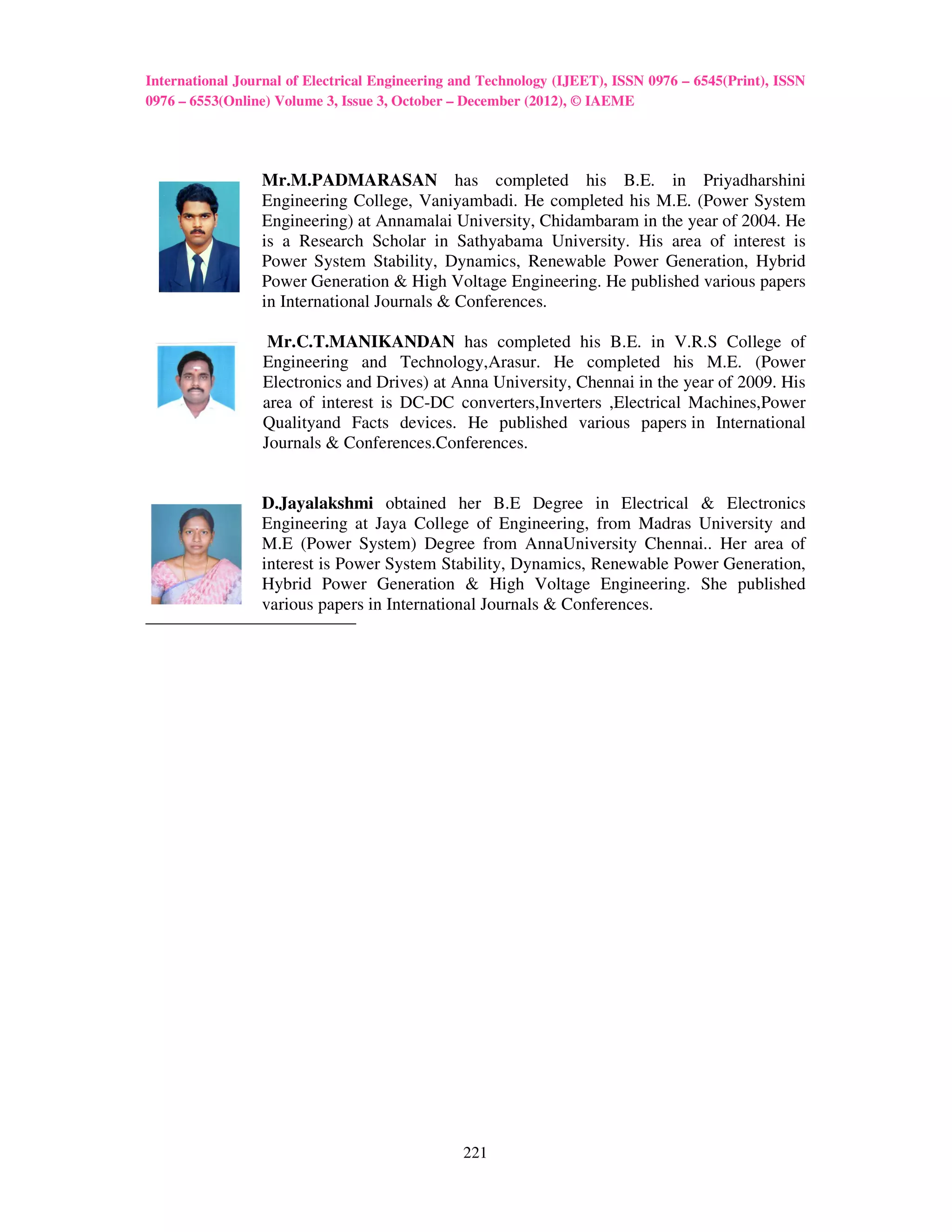 International Journal of Electrical Engineering and Technology (IJEET), ISSN 0976 – 6545(Print), ISSN
0976 – 6553(Online) Volume 3, Issue 3, October – December (2012), © IAEME




                 Mr.M.PADMARASAN has completed his B.E. in Priyadharshini
                 Engineering College, Vaniyambadi. He completed his M.E. (Power System
                 Engineering) at Annamalai University, Chidambaram in the year of 2004. He
                 is a Research Scholar in Sathyabama University. His area of interest is
                 Power System Stability, Dynamics, Renewable Power Generation, Hybrid
                 Power Generation & High Voltage Engineering. He published various papers
                 in International Journals & Conferences.

                  Mr.C.T.MANIKANDAN has completed his B.E. in V.R.S College of
                 Engineering and Technology,Arasur. He completed his M.E. (Power
                 Electronics and Drives) at Anna University, Chennai in the year of 2009. His
                 area of interest is DC-DC converters,Inverters ,Electrical Machines,Power
                 Qualityand Facts devices. He published various papers in International
                 Journals & Conferences.Conferences.


                 D.Jayalakshmi obtained her B.E Degree in Electrical & Electronics
                 Engineering at Jaya College of Engineering, from Madras University and
                 M.E (Power System) Degree from AnnaUniversity Chennai.. Her area of
                 interest is Power System Stability, Dynamics, Renewable Power Generation,
                 Hybrid Power Generation & High Voltage Engineering. She published
                 various papers in International Journals & Conferences.




                                                221
 