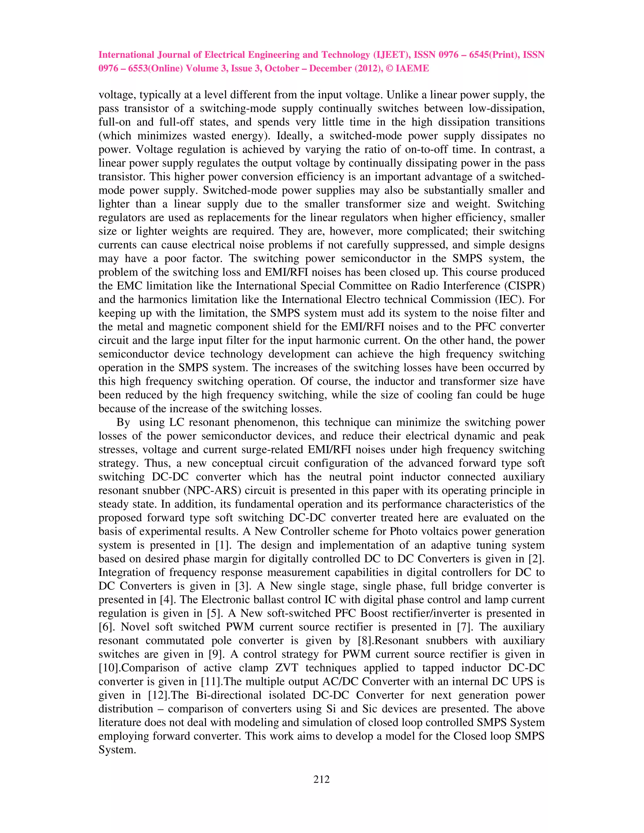 International Journal of Electrical Engineering and Technology (IJEET), ISSN 0976 – 6545(Print), ISSN
0976 – 6553(Online) Volume 3, Issue 3, October – December (2012), © IAEME

voltage, typically at a level different from the input voltage. Unlike a linear power supply, the
pass transistor of a switching-mode supply continually switches between low-dissipation,
full-on and full-off states, and spends very little time in the high dissipation transitions
(which minimizes wasted energy). Ideally, a switched-mode power supply dissipates no
power. Voltage regulation is achieved by varying the ratio of on-to-off time. In contrast, a
linear power supply regulates the output voltage by continually dissipating power in the pass
transistor. This higher power conversion efficiency is an important advantage of a switched-
mode power supply. Switched-mode power supplies may also be substantially smaller and
lighter than a linear supply due to the smaller transformer size and weight. Switching
regulators are used as replacements for the linear regulators when higher efficiency, smaller
size or lighter weights are required. They are, however, more complicated; their switching
currents can cause electrical noise problems if not carefully suppressed, and simple designs
may have a poor factor. The switching power semiconductor in the SMPS system, the
problem of the switching loss and EMI/RFI noises has been closed up. This course produced
the EMC limitation like the International Special Committee on Radio Interference (CISPR)
and the harmonics limitation like the International Electro technical Commission (IEC). For
keeping up with the limitation, the SMPS system must add its system to the noise filter and
the metal and magnetic component shield for the EMI/RFI noises and to the PFC converter
circuit and the large input filter for the input harmonic current. On the other hand, the power
semiconductor device technology development can achieve the high frequency switching
operation in the SMPS system. The increases of the switching losses have been occurred by
this high frequency switching operation. Of course, the inductor and transformer size have
been reduced by the high frequency switching, while the size of cooling fan could be huge
because of the increase of the switching losses.
     By using LC resonant phenomenon, this technique can minimize the switching power
losses of the power semiconductor devices, and reduce their electrical dynamic and peak
stresses, voltage and current surge-related EMI/RFI noises under high frequency switching
strategy. Thus, a new conceptual circuit configuration of the advanced forward type soft
switching DC-DC converter which has the neutral point inductor connected auxiliary
resonant snubber (NPC-ARS) circuit is presented in this paper with its operating principle in
steady state. In addition, its fundamental operation and its performance characteristics of the
proposed forward type soft switching DC-DC converter treated here are evaluated on the
basis of experimental results. A New Controller scheme for Photo voltaics power generation
system is presented in [1]. The design and implementation of an adaptive tuning system
based on desired phase margin for digitally controlled DC to DC Converters is given in [2].
Integration of frequency response measurement capabilities in digital controllers for DC to
DC Converters is given in [3]. A New single stage, single phase, full bridge converter is
presented in [4]. The Electronic ballast control IC with digital phase control and lamp current
regulation is given in [5]. A New soft-switched PFC Boost rectifier/inverter is presented in
[6]. Novel soft switched PWM current source rectifier is presented in [7]. The auxiliary
resonant commutated pole converter is given by [8].Resonant snubbers with auxiliary
switches are given in [9]. A control strategy for PWM current source rectifier is given in
[10].Comparison of active clamp ZVT techniques applied to tapped inductor DC-DC
converter is given in [11].The multiple output AC/DC Converter with an internal DC UPS is
given in [12].The Bi-directional isolated DC-DC Converter for next generation power
distribution – comparison of converters using Si and Sic devices are presented. The above
literature does not deal with modeling and simulation of closed loop controlled SMPS System
employing forward converter. This work aims to develop a model for the Closed loop SMPS
System.

                                                212
 