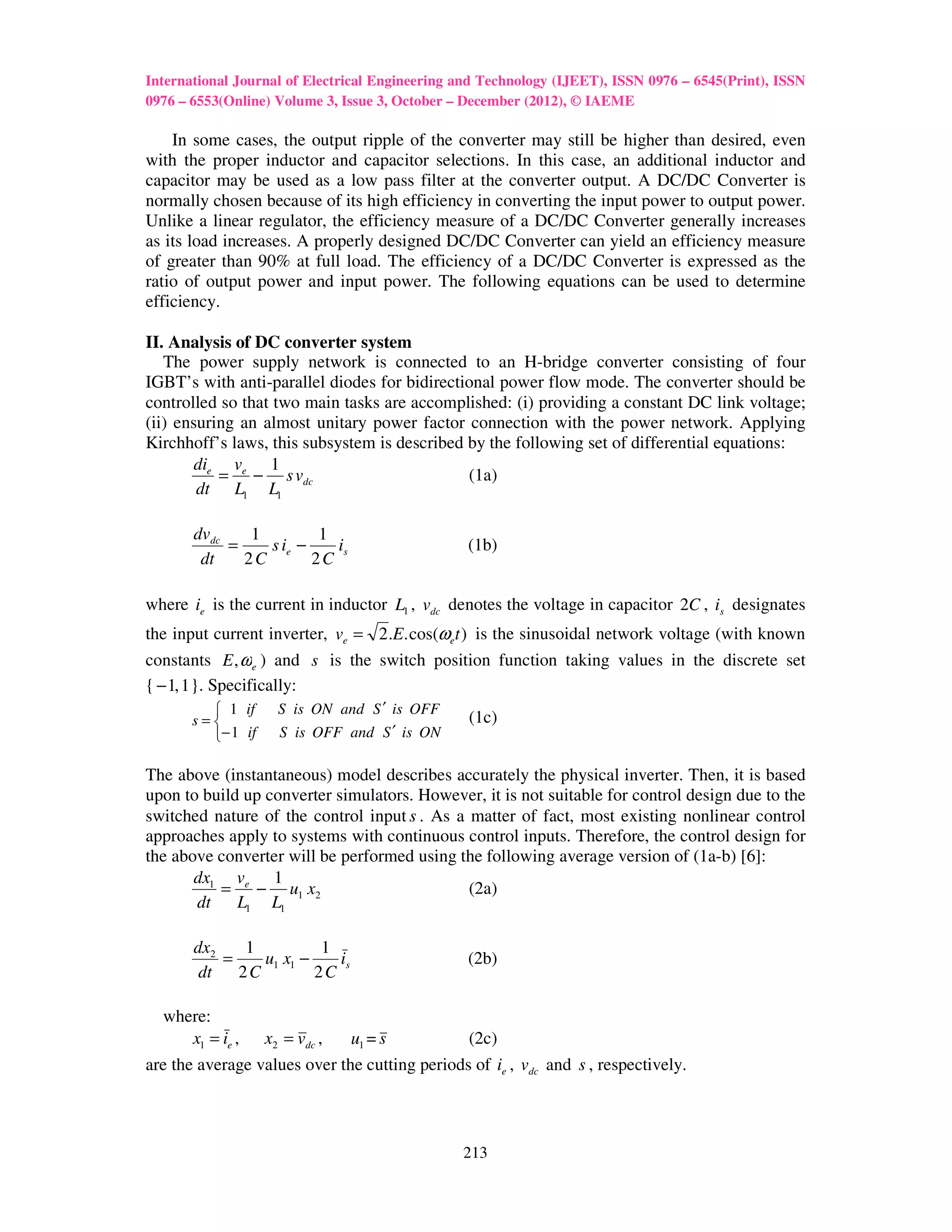 International Journal of Electrical Engineering and Technology (IJEET), ISSN 0976 – 6545(Print), ISSN
0976 – 6553(Online) Volume 3, Issue 3, October – December (2012), © IAEME

    In some cases, the output ripple of the converter may still be higher than desired, even
with the proper inductor and capacitor selections. In this case, an additional inductor and
capacitor may be used as a low pass filter at the converter output. A DC/DC Converter is
normally chosen because of its high efficiency in converting the input power to output power.
Unlike a linear regulator, the efficiency measure of a DC/DC Converter generally increases
as its load increases. A properly designed DC/DC Converter can yield an efficiency measure
of greater than 90% at full load. The efficiency of a DC/DC Converter is expressed as the
ratio of output power and input power. The following equations can be used to determine
efficiency.

II. Analysis of DC converter system
   The power supply network is connected to an H-bridge converter consisting of four
IGBT’s with anti-parallel diodes for bidirectional power flow mode. The converter should be
controlled so that two main tasks are accomplished: (i) providing a constant DC link voltage;
(ii) ensuring an almost unitary power factor connection with the power network. Applying
Kirchhoff’s laws, this subsystem is described by the following set of differential equations:
        die ve 1
           = − s vdc                          (1a)
        dt L1 L1

       dvdc    1         1
            =    s ie −    is                    (1b)
        dt    2C        2C

where ie is the current in inductor L1 , vdc denotes the voltage in capacitor 2C , is designates
the input current inverter, ve = 2 .E. cos(ωet ) is the sinusoidal network voltage (with known
constants E , ωe ) and s is the switch position function taking values in the discrete set
{ − 1, 1 }. Specifically:
          1 if      S is ON and S ′ is OFF
                                                 (1c)
       s=
         − 1 if     S is OFF and S ′ is ON

The above (instantaneous) model describes accurately the physical inverter. Then, it is based
upon to build up converter simulators. However, it is not suitable for control design due to the
switched nature of the control input s . As a matter of fact, most existing nonlinear control
approaches apply to systems with continuous control inputs. Therefore, the control design for
the above converter will be performed using the following average version of (1a-b) [6]:
       dx1 ve 1
          = − u1 x2                           (2a)
       dt    L1 L1

       dx2    1          1
           =    u1 x1 −    is                    (2b)
        dt   2C         2C

  where:
     x1 = ie ,     x2 = vdc , u1 = s           (2c)
are the average values over the cutting periods of ie , vdc and s , respectively.




                                                213
 