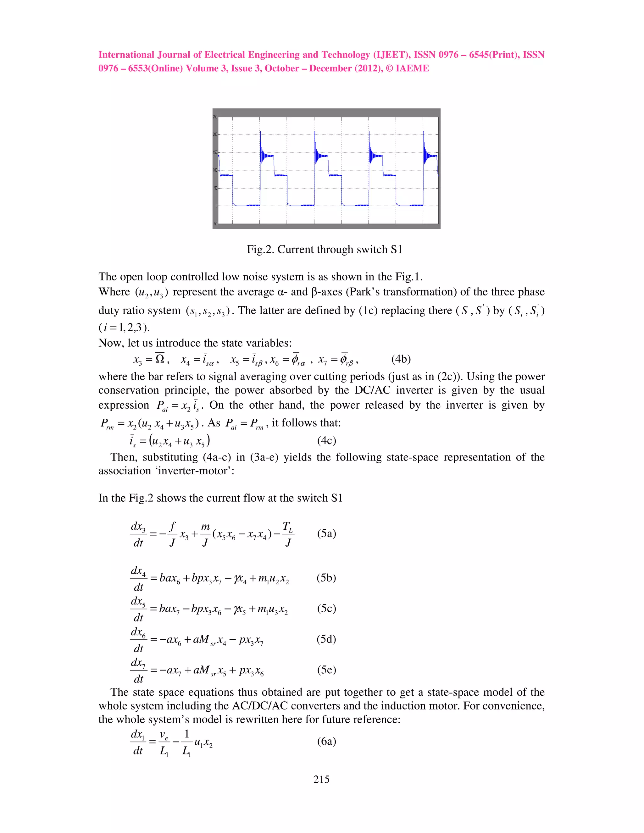 International Journal of Electrical Engineering and Technology (IJEET), ISSN 0976 – 6545(Print), ISSN
0976 – 6553(Online) Volume 3, Issue 3, October – December (2012), © IAEME




                                    Fig.2. Current through switch S1

The open loop controlled low noise system is as shown in the Fig.1.
Where (u 2 , u3 ) represent the average α- and β-axes (Park’s transformation) of the three phase
duty ratio system ( s1 , s2 , s3 ) . The latter are defined by (1c) replacing there ( S , S ' ) by ( Si , Si' )
( i = 1, 2,3 ).
Now, let us introduce the state variables:
          x3 = Ω , x4 = isα , x5 = isβ , x6 = φrα , x7 = φrβ ,        (4b)
where the bar refers to signal averaging over cutting periods (just as in (2c)). Using the power
conservation principle, the power absorbed by the DC/AC inverter is given by the usual
expression Pai = x2 is . On the other hand, the power released by the inverter is given by
Prm = x2 (u2 x4 + u3 x5 ) . As Pai = Prm , it follows that:
      is = (u 2 x4 + u3 x5 )                         (4c)
  Then, substituting (4a-c) in (3a-e) yields the following state-space representation of the
association ‘inverter-motor’:

In the Fig.2 shows the current flow at the switch S1

        dx3    f    m                   T
            = − x3 + ( x5 x6 − x7 x4 ) − L            (5a)
        dt     J    J                    J

       dx4
           = bax6 + bpx3 x7 − γx4 + m1u2 x2  (5b)
        dt
       dx5
           = bax7 − bpx3 x6 − γx5 + m1u3 x2   (5c)
       dt
       dx6
           = − ax6 + aM sr x4 − px3 x7       (5d)
        dt
       dx7
           = − ax7 + aM sr x5 + px3 x6        (5e)
        dt
   The state space equations thus obtained are put together to get a state-space model of the
whole system including the AC/DC/AC converters and the induction motor. For convenience,
the whole system’s model is rewritten here for future reference:
       dx1 ve 1
           = − u1 x2                          (6a)
       dt L1 L1

                                                     215
 