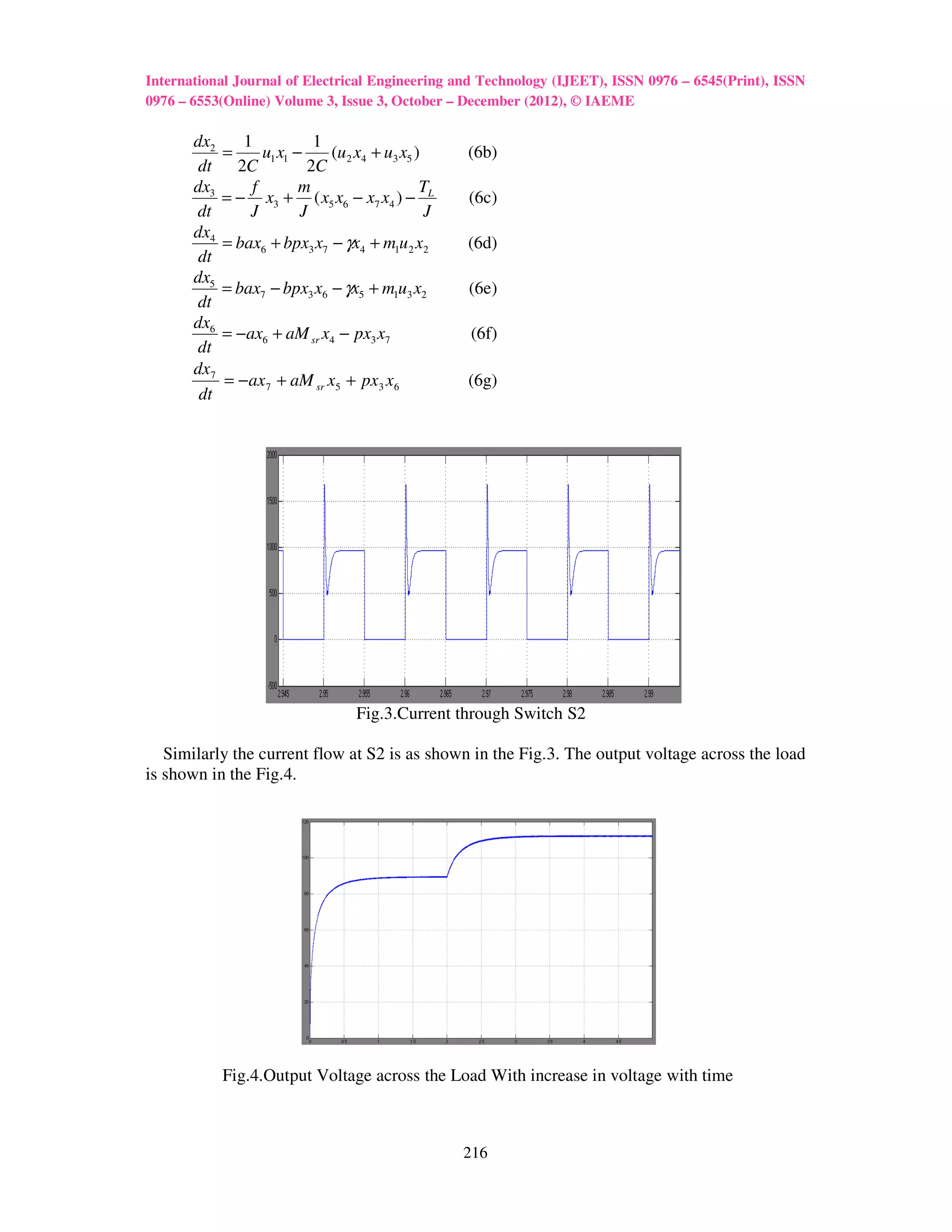 International Journal of Electrical Engineering and Technology (IJEET), ISSN 0976 – 6545(Print), ISSN
0976 – 6553(Online) Volume 3, Issue 3, October – December (2012), © IAEME

       dx2      1           1
             =     u1 x1 −    (u 2 x4 + u3 x5 )     (6b)
        dt     2C          2C
       dx3       f        m                    T
             = − x3 + ( x5 x6 − x7 x4 ) − L         (6c)
       dt        J        J                     J
       dx4
             = bax6 + bpx3 x7 − γx4 + m1u 2 x2      (6d)
        dt
       dx5
             = bax7 − bpx3 x6 − γx5 + m1u3 x2       (6e)
       dt
       dx6
             = −ax6 + aM sr x4 − px3 x7             (6f)
       dt
       dx7
             = −ax 7 + aM sr x5 + px3 x6            (6g)
        dt




                                   Fig.3.Current through Switch S2

   Similarly the current flow at S2 is as shown in the Fig.3. The output voltage across the load
is shown in the Fig.4.




             Fig.4.Output Voltage across the Load With increase in voltage with time



                                                    216
 