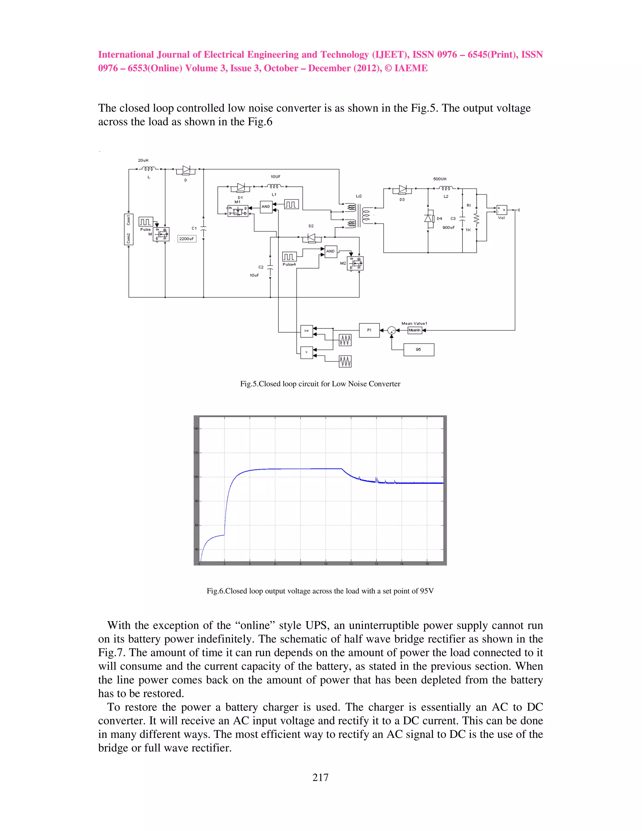 International Journal of Electrical Engineering and Technology (IJEET), ISSN 0976 – 6545(Print), ISSN
0976 – 6553(Online) Volume 3, Issue 3, October – December (2012), © IAEME



The closed loop controlled low noise converter is as shown in the Fig.5. The output voltage
across the load as shown in the Fig.6

.




                                  Fig.5.Closed loop circuit for Low Noise Converter




                        Fig.6.Closed loop output voltage across the load with a set point of 95V



  With the exception of the “online” style UPS, an uninterruptible power supply cannot run
on its battery power indefinitely. The schematic of half wave bridge rectifier as shown in the
Fig.7. The amount of time it can run depends on the amount of power the load connected to it
will consume and the current capacity of the battery, as stated in the previous section. When
the line power comes back on the amount of power that has been depleted from the battery
has to be restored.
  To restore the power a battery charger is used. The charger is essentially an AC to DC
converter. It will receive an AC input voltage and rectify it to a DC current. This can be done
in many different ways. The most efficient way to rectify an AC signal to DC is the use of the
bridge or full wave rectifier.

                                                         217
 