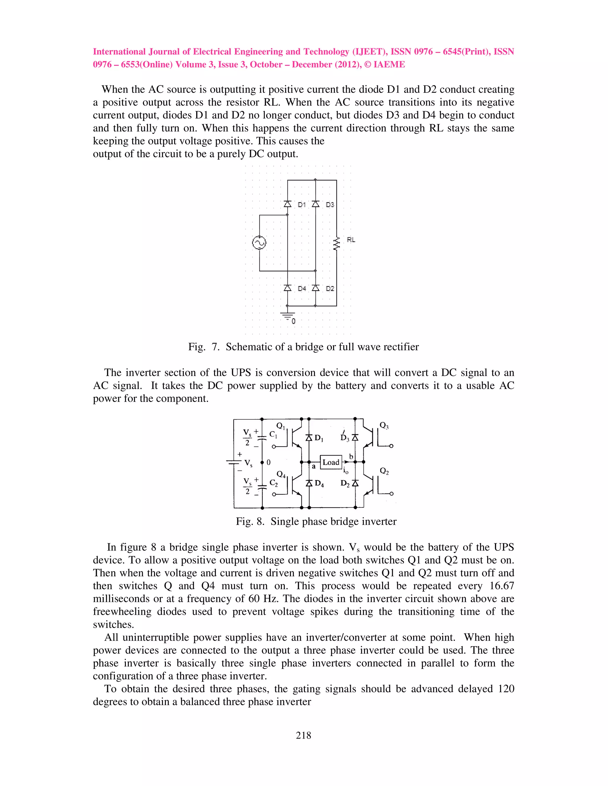 International Journal of Electrical Engineering and Technology (IJEET), ISSN 0976 – 6545(Print), ISSN
0976 – 6553(Online) Volume 3, Issue 3, October – December (2012), © IAEME

  When the AC source is outputting it positive current the diode D1 and D2 conduct creating
a positive output across the resistor RL. When the AC source transitions into its negative
current output, diodes D1 and D2 no longer conduct, but diodes D3 and D4 begin to conduct
and then fully turn on. When this happens the current direction through RL stays the same
keeping the output voltage positive. This causes the
output of the circuit to be a purely DC output.




                      Fig. 7. Schematic of a bridge or full wave rectifier

  The inverter section of the UPS is conversion device that will convert a DC signal to an
AC signal. It takes the DC power supplied by the battery and converts it to a usable AC
power for the component.




                                  Fig. 8. Single phase bridge inverter

   In figure 8 a bridge single phase inverter is shown. Vs would be the battery of the UPS
device. To allow a positive output voltage on the load both switches Q1 and Q2 must be on.
Then when the voltage and current is driven negative switches Q1 and Q2 must turn off and
then switches Q and Q4 must turn on. This process would be repeated every 16.67
milliseconds or at a frequency of 60 Hz. The diodes in the inverter circuit shown above are
freewheeling diodes used to prevent voltage spikes during the transitioning time of the
switches.
   All uninterruptible power supplies have an inverter/converter at some point. When high
power devices are connected to the output a three phase inverter could be used. The three
phase inverter is basically three single phase inverters connected in parallel to form the
configuration of a three phase inverter.
   To obtain the desired three phases, the gating signals should be advanced delayed 120
degrees to obtain a balanced three phase inverter


                                                218
 