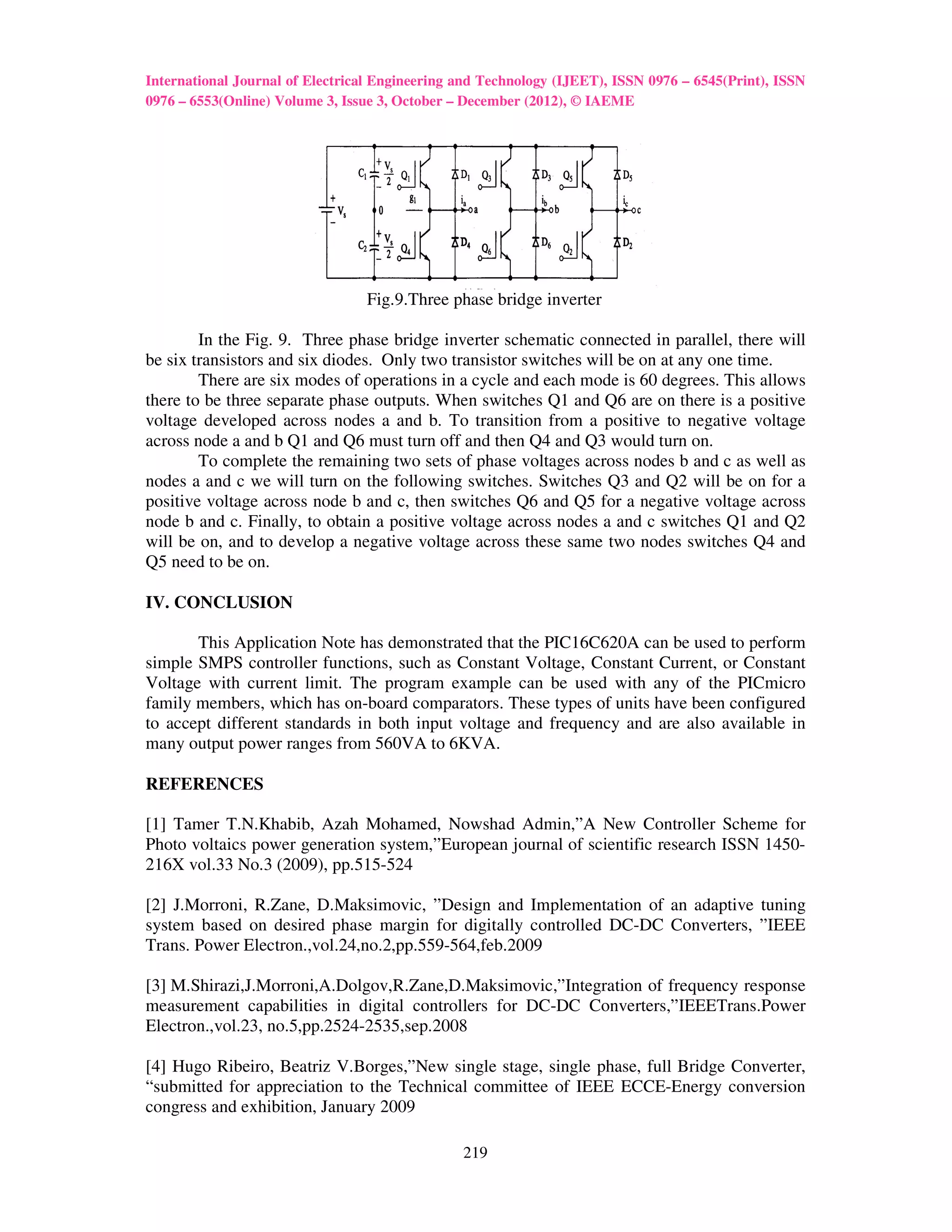 International Journal of Electrical Engineering and Technology (IJEET), ISSN 0976 – 6545(Print), ISSN
0976 – 6553(Online) Volume 3, Issue 3, October – December (2012), © IAEME




                                 Fig.9.Three phase bridge inverter

        In the Fig. 9. Three phase bridge inverter schematic connected in parallel, there will
be six transistors and six diodes. Only two transistor switches will be on at any one time.
        There are six modes of operations in a cycle and each mode is 60 degrees. This allows
there to be three separate phase outputs. When switches Q1 and Q6 are on there is a positive
voltage developed across nodes a and b. To transition from a positive to negative voltage
across node a and b Q1 and Q6 must turn off and then Q4 and Q3 would turn on.
        To complete the remaining two sets of phase voltages across nodes b and c as well as
nodes a and c we will turn on the following switches. Switches Q3 and Q2 will be on for a
positive voltage across node b and c, then switches Q6 and Q5 for a negative voltage across
node b and c. Finally, to obtain a positive voltage across nodes a and c switches Q1 and Q2
will be on, and to develop a negative voltage across these same two nodes switches Q4 and
Q5 need to be on.

IV. CONCLUSION

       This Application Note has demonstrated that the PIC16C620A can be used to perform
simple SMPS controller functions, such as Constant Voltage, Constant Current, or Constant
Voltage with current limit. The program example can be used with any of the PICmicro
family members, which has on-board comparators. These types of units have been configured
to accept different standards in both input voltage and frequency and are also available in
many output power ranges from 560VA to 6KVA.

REFERENCES

[1] Tamer T.N.Khabib, Azah Mohamed, Nowshad Admin,”A New Controller Scheme for
Photo voltaics power generation system,”European journal of scientific research ISSN 1450-
216X vol.33 No.3 (2009), pp.515-524

[2] J.Morroni, R.Zane, D.Maksimovic, ”Design and Implementation of an adaptive tuning
system based on desired phase margin for digitally controlled DC-DC Converters, ”IEEE
Trans. Power Electron.,vol.24,no.2,pp.559-564,feb.2009

[3] M.Shirazi,J.Morroni,A.Dolgov,R.Zane,D.Maksimovic,”Integration of frequency response
measurement capabilities in digital controllers for DC-DC Converters,”IEEETrans.Power
Electron.,vol.23, no.5,pp.2524-2535,sep.2008

[4] Hugo Ribeiro, Beatriz V.Borges,”New single stage, single phase, full Bridge Converter,
“submitted for appreciation to the Technical committee of IEEE ECCE-Energy conversion
congress and exhibition, January 2009

                                                219
 